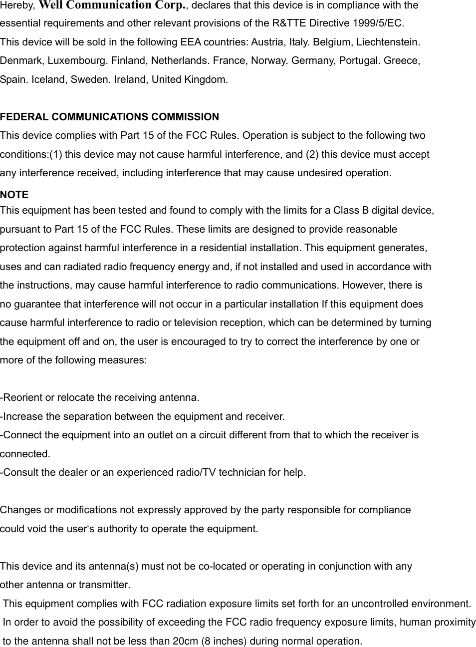 Hereby, Well Communication Corp., declares that this device is in compliance with the essential requirements and other relevant provisions of the R&amp;TTE Directive 1999/5/EC. This device will be sold in the following EEA countries: Austria, Italy. Belgium, Liechtenstein. Denmark, Luxembourg. Finland, Netherlands. France, Norway. Germany, Portugal. Greece, Spain. Iceland, Sweden. Ireland, United Kingdom.  FEDERAL COMMUNICATIONS COMMISSION This device complies with Part 15 of the FCC Rules. Operation is subject to the following two conditions:(1) this device may not cause harmful interference, and (2) this device must accept any interference received, including interference that may cause undesired operation. NOTE This equipment has been tested and found to comply with the limits for a Class B digital device, pursuant to Part 15 of the FCC Rules. These limits are designed to provide reasonable protection against harmful interference in a residential installation. This equipment generates, uses and can radiated radio frequency energy and, if not installed and used in accordance with the instructions, may cause harmful interference to radio communications. However, there is no guarantee that interference will not occur in a particular installation If this equipment does cause harmful interference to radio or television reception, which can be determined by turning the equipment off and on, the user is encouraged to try to correct the interference by one or more of the following measures:  -Reorient or relocate the receiving antenna. -Increase the separation between the equipment and receiver. -Connect the equipment into an outlet on a circuit different from that to which the receiver is connected. -Consult the dealer or an experienced radio/TV technician for help.  Changes or modifications not expressly approved by the party responsible for compliance could void the user‘s authority to operate the equipment.  This device and its antenna(s) must not be co-located or operating in conjunction with any other antenna or transmitter.  This equipment complies with FCC radiation exposure limits set forth for an uncontrolled environment. In order to avoid the possibility of exceeding the FCC radio frequency exposure limits, human proximity to the antenna shall not be less than 20cm (8 inches) during normal operation.   