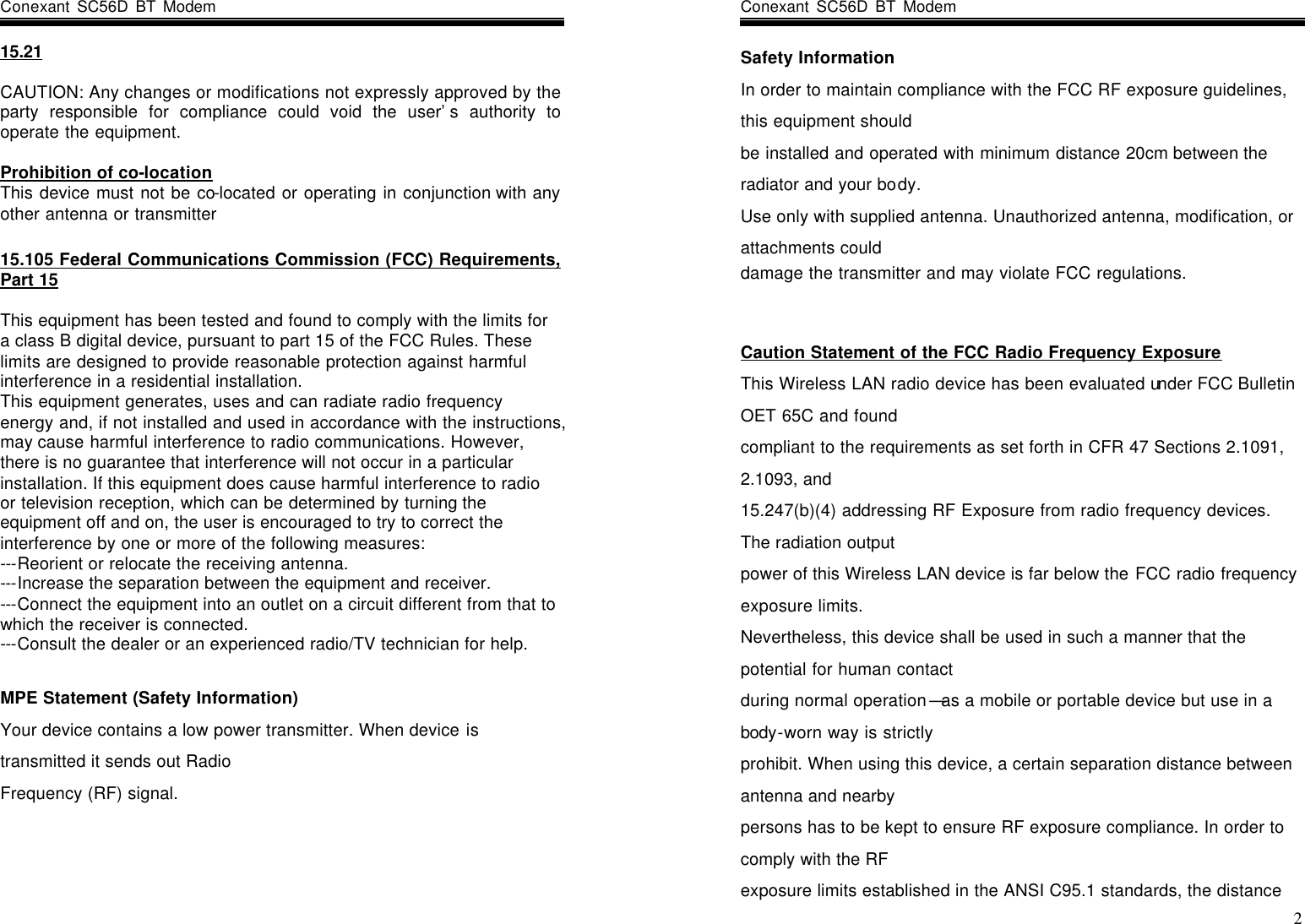 Conexant SC56D BT Modem                  15.21  CAUTION: Any changes or modifications not expressly approved by the party responsible for compliance could void the user’s authority to operate the equipment.  Prohibition of co-location This device must not be co-located or operating in conjunction with any other antenna or transmitter  15.105 Federal Communications Commission (FCC) Requirements, Part 15  This equipment has been tested and found to comply with the limits for a class B digital device, pursuant to part 15 of the FCC Rules. These limits are designed to provide reasonable protection against harmful interference in a residential installation. This equipment generates, uses and can radiate radio frequency energy and, if not installed and used in accordance with the instructions, may cause harmful interference to radio communications. However, there is no guarantee that interference will not occur in a particular installation. If this equipment does cause harmful interference to radio or television reception, which can be determined by turning the equipment off and on, the user is encouraged to try to correct the interference by one or more of the following measures: ---Reorient or relocate the receiving antenna. ---Increase the separation between the equipment and receiver. ---Connect the equipment into an outlet on a circuit different from that to which the receiver is connected. ---Consult the dealer or an experienced radio/TV technician for help.  MPE Statement (Safety Information) Your device contains a low power transmitter. When device is transmitted it sends out Radio Frequency (RF) signal.    Conexant SC56D BT Modem                    2 Safety Information In order to maintain compliance with the FCC RF exposure guidelines, this equipment should be installed and operated with minimum distance 20cm between the radiator and your body. Use only with supplied antenna. Unauthorized antenna, modification, or attachments could damage the transmitter and may violate FCC regulations.   Caution Statement of the FCC Radio Frequency Exposure This Wireless LAN radio device has been evaluated under FCC Bulletin OET 65C and found compliant to the requirements as set forth in CFR 47 Sections 2.1091, 2.1093, and 15.247(b)(4) addressing RF Exposure from radio frequency devices. The radiation output power of this Wireless LAN device is far below the FCC radio frequency exposure limits. Nevertheless, this device shall be used in such a manner that the potential for human contact during normal operation—as a mobile or portable device but use in a body-worn way is strictly prohibit. When using this device, a certain separation distance between antenna and nearby persons has to be kept to ensure RF exposure compliance. In order to comply with the RF exposure limits established in the ANSI C95.1 standards, the distance 