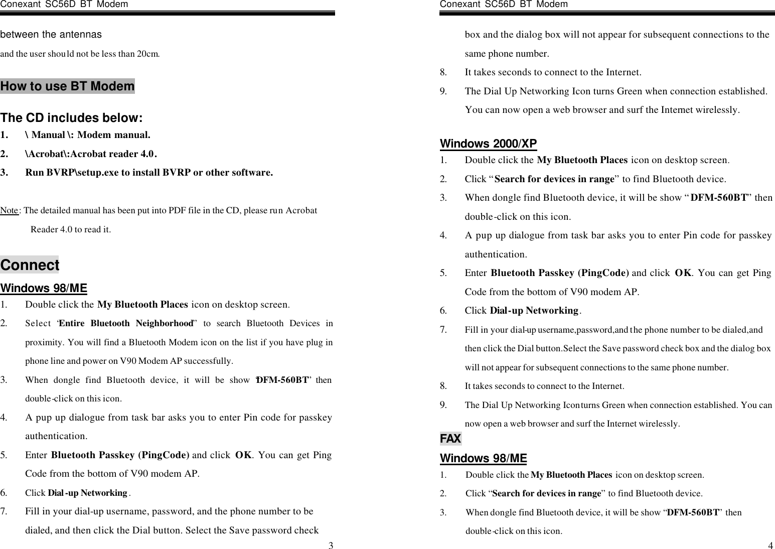 Conexant SC56D BT Modem                    3 between the antennas and the user should not be less than 20cm.  How to use BT Modem  The CD includes below: 1. \ Manual \: Modem manual. 2. \Acrobat\:Acrobat reader 4.0. 3. Run BVRP\setup.exe to install BVRP or other software.  Note: The detailed manual has been put into PDF file in the CD, please run Acrobat Reader 4.0 to read it.  Connect Windows 98/ME 1. Double click the My Bluetooth Places icon on desktop screen. 2. Select “Entire Bluetooth Neighborhood” to search Bluetooth Devices in proximity. You will find a Bluetooth Modem icon on the list if you have plug in phone line and power on V90 Modem AP successfully. 3. When dongle find Bluetooth device, it will be show “DFM-560BT” then double-click on this icon. 4. A pup up dialogue from task bar asks you to enter Pin code for passkey authentication. 5. Enter  Bluetooth Passkey (PingCode) and click  OK. You can get Ping Code from the bottom of V90 modem AP. 6. Click Dial -up Networking . 7. Fill in your dial-up username, password, and the phone number to be dialed, and then click the Dial button. Select the Save password check Conexant SC56D BT Modem                    4 box and the dialog box will not appear for subsequent connections to the same phone number. 8. It takes seconds to connect to the Internet. 9. The Dial Up Networking Icon turns Green when connection established. You can now open a web browser and surf the Internet wirelessly.  Windows 2000/XP 1. Double click the My Bluetooth Places icon on desktop screen. 2. Click “Search for devices in range” to find Bluetooth device. 3. When dongle find Bluetooth device, it will be show “DFM-560BT” then double-click on this icon. 4. A pup up dialogue from task bar asks you to enter Pin code for passkey authentication. 5. Enter  Bluetooth Passkey (PingCode) and click  OK. You can get Ping Code from the bottom of V90 modem AP. 6. Click Dial-up Networking. 7. Fill in your dial-up username,password,and the phone number to be dialed,and then click the Dial button.Select the Save password check box and the dialog box will not appear for subsequent connections to the same phone number. 8. It takes seconds to connect to the Internet. 9. The Dial Up Networking Icon turns Green when connection established. You can now open a web browser and surf the Internet wirelessly.   FAX Windows 98/ME 1. Double click the My Bluetooth Places  icon on desktop screen. 2. Click “Search for devices in range” to find Bluetooth device. 3. When dongle find Bluetooth device, it will be show “DFM-560BT” then double-click on this icon. 