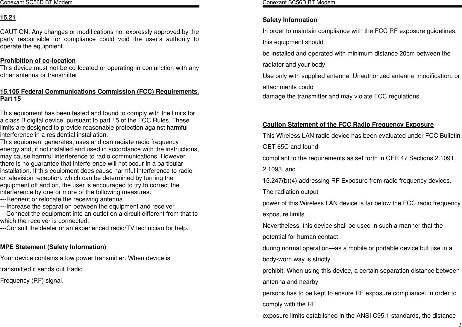 Conexant SC56D BT Modem                  15.21  CAUTION: Any changes or modifications not expressly approved by the party responsible for compliance could void the user’s authority to operate the equipment.  Prohibition of co-location This device must not be co-located or operating in conjunction with any other antenna or transmitter  15.105 Federal Communications Commission (FCC) Requirements, Part 15  This equipment has been tested and found to comply with the limits for a class B digital device, pursuant to part 15 of the FCC Rules. These limits are designed to provide reasonable protection against harmful interference in a residential installation. This equipment generates, uses and can radiate radio frequency energy and, if not installed and used in accordance with the instructions, may cause harmful interference to radio communications. However, there is no guarantee that interference will not occur in a particular installation. If this equipment does cause harmful interference to radio or television reception, which can be determined by turning the equipment off and on, the user is encouraged to try to correct the interference by one or more of the following measures: ---Reorient or relocate the receiving antenna. ---Increase the separation between the equipment and receiver. ---Connect the equipment into an outlet on a circuit different from that to which the receiver is connected. ---Consult the dealer or an experienced radio/TV technician for help.  MPE Statement (Safety Information) Your device contains a low power transmitter. When device is transmitted it sends out Radio Frequency (RF) signal.    Conexant SC56D BT Modem                    2Safety Information In order to maintain compliance with the FCC RF exposure guidelines, this equipment should be installed and operated with minimum distance 20cm between the radiator and your body. Use only with supplied antenna. Unauthorized antenna, modification, or attachments could damage the transmitter and may violate FCC regulations.   Caution Statement of the FCC Radio Frequency Exposure This Wireless LAN radio device has been evaluated under FCC Bulletin OET 65C and found compliant to the requirements as set forth in CFR 47 Sections 2.1091, 2.1093, and 15.247(b)(4) addressing RF Exposure from radio frequency devices. The radiation output power of this Wireless LAN device is far below the FCC radio frequency exposure limits. Nevertheless, this device shall be used in such a manner that the potential for human contact during normal operation—as a mobile or portable device but use in a body-worn way is strictly prohibit. When using this device, a certain separation distance between antenna and nearby persons has to be kept to ensure RF exposure compliance. In order to comply with the RF exposure limits established in the ANSI C95.1 standards, the distance 