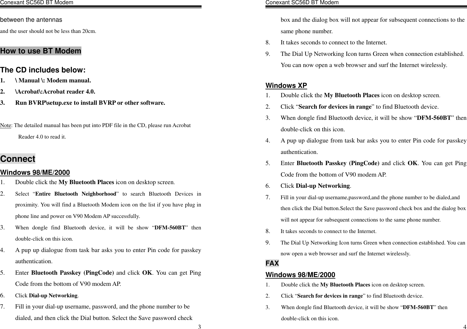 Conexant SC56D BT Modem                    3between the antennas and the user should not be less than 20cm.  How to use BT Modem  The CD includes below: 1.  \ Manual \: Modem manual. 2.  \Acrobat\:Acrobat reader 4.0. 3.  Run BVRP\setup.exe to install BVRP or other software.  Note: The detailed manual has been put into PDF file in the CD, please run Acrobat Reader 4.0 to read it.  Connect Windows 98/ME/2000 1.  Double click the My Bluetooth Places icon on desktop screen. 2.  Select “Entire Bluetooth Neighborhood” to search Bluetooth Devices in proximity. You will find a Bluetooth Modem icon on the list if you have plug in phone line and power on V90 Modem AP successfully. 3.  When dongle find Bluetooth device, it will be show “DFM-560BT” then double-click on this icon. 4.  A pup up dialogue from task bar asks you to enter Pin code for passkey authentication. 5. Enter Bluetooth Passkey (PingCode) and click OK. You can get Ping Code from the bottom of V90 modem AP. 6.  Click Dial-up Networking. 7.  Fill in your dial-up username, password, and the phone number to be dialed, and then click the Dial button. Select the Save password check Conexant SC56D BT Modem                    4box and the dialog box will not appear for subsequent connections to the same phone number. 8.  It takes seconds to connect to the Internet. 9.  The Dial Up Networking Icon turns Green when connection established. You can now open a web browser and surf the Internet wirelessly.  Windows XP 1.  Double click the My Bluetooth Places icon on desktop screen. 2. Click “Search for devices in range” to find Bluetooth device. 3.  When dongle find Bluetooth device, it will be show “DFM-560BT” then double-click on this icon. 4.  A pup up dialogue from task bar asks you to enter Pin code for passkey authentication. 5. Enter Bluetooth Passkey (PingCode) and click OK. You can get Ping Code from the bottom of V90 modem AP. 6. Click Dial-up Networking. 7.  Fill in your dial-up username,password,and the phone number to be dialed,and then click the Dial button.Select the Save password check box and the dialog box will not appear for subsequent connections to the same phone number. 8.  It takes seconds to connect to the Internet. 9.  The Dial Up Networking Icon turns Green when connection established. You can now open a web browser and surf the Internet wirelessly.  FAX Windows 98/ME/2000 1.  Double click the My Bluetooth Places icon on desktop screen. 2. Click “Search for devices in range” to find Bluetooth device. 3.  When dongle find Bluetooth device, it will be show “DFM-560BT” then double-click on this icon. 