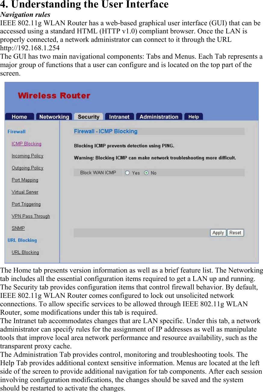 4. Understanding the User Interface Navigation rules IEEE 802.11g WLAN Router has a web-based graphical user interface (GUI) that can be accessed using a standard HTML (HTTP v1.0) compliant browser. Once the LAN is properly connected, a network administrator can connect to it through the URL http://192.168.1.254 The GUI has two main navigational components: Tabs and Menus. Each Tab represents a major group of functions that a user can configure and is located on the top part of the screen. The Home tab presents version information as well as a brief feature list. The Networking tab includes all the essential configuration items required to get a LAN up and running. The Security tab provides configuration items that control firewall behavior. By default, IEEE 802.11g WLAN Router comes configured to lock out unsolicited network connections. To allow specific services to be allowed through IEEE 802.11g WLAN Router, some modifications under this tab is required. The Intranet tab accommodates changes that are LAN specific. Under this tab, a network administrator can specify rules for the assignment of IP addresses as well as manipulate tools that improve local area network performance and resource availability, such as the transparent proxy cache. The Administration Tab provides control, monitoring and troubleshooting tools. The Help Tab provides additional context sensitive information. Menus are located at the left side of the screen to provide additional navigation for tab components. After each session involving configuration modifications, the changes should be saved and the system should be restarted to activate the changes.  