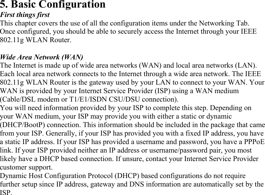 5. Basic Configuration First things first This chapter covers the use of all the configuration items under the Networking Tab. Once configured, you should be able to securely access the Internet through your IEEE 802.11g WLAN Router.  Wide Area Network (WAN) The Internet is made up of wide area networks (WAN) and local area networks (LAN). Each local area network connects to the Internet through a wide area network. The IEEE 802.11g WLAN Router is the gateway used by your LAN to connect to your WAN. Your WAN is provided by your Internet Service Provider (ISP) using a WAN medium (Cable/DSL modem or T1/E1/ISDN CSU/DSU connection). You will need information provided by your ISP to complete this step. Depending on your WAN medium, your ISP may provide you with either a static or dynamic (DHCP/BootP) connection. This information should be included in the package that came from your ISP. Generally, if your ISP has provided you with a fixed IP address, you have a static IP address. If your ISP has provided a username and password, you have a PPPoE link. If your ISP provided neither an IP address or username/password pair, you most likely have a DHCP based connection. If unsure, contact your Internet Service Provider customer support. Dynamic Host Configuration Protocol (DHCP) based configurations do not require further setup since IP address, gateway and DNS information are automatically set by the ISP. 