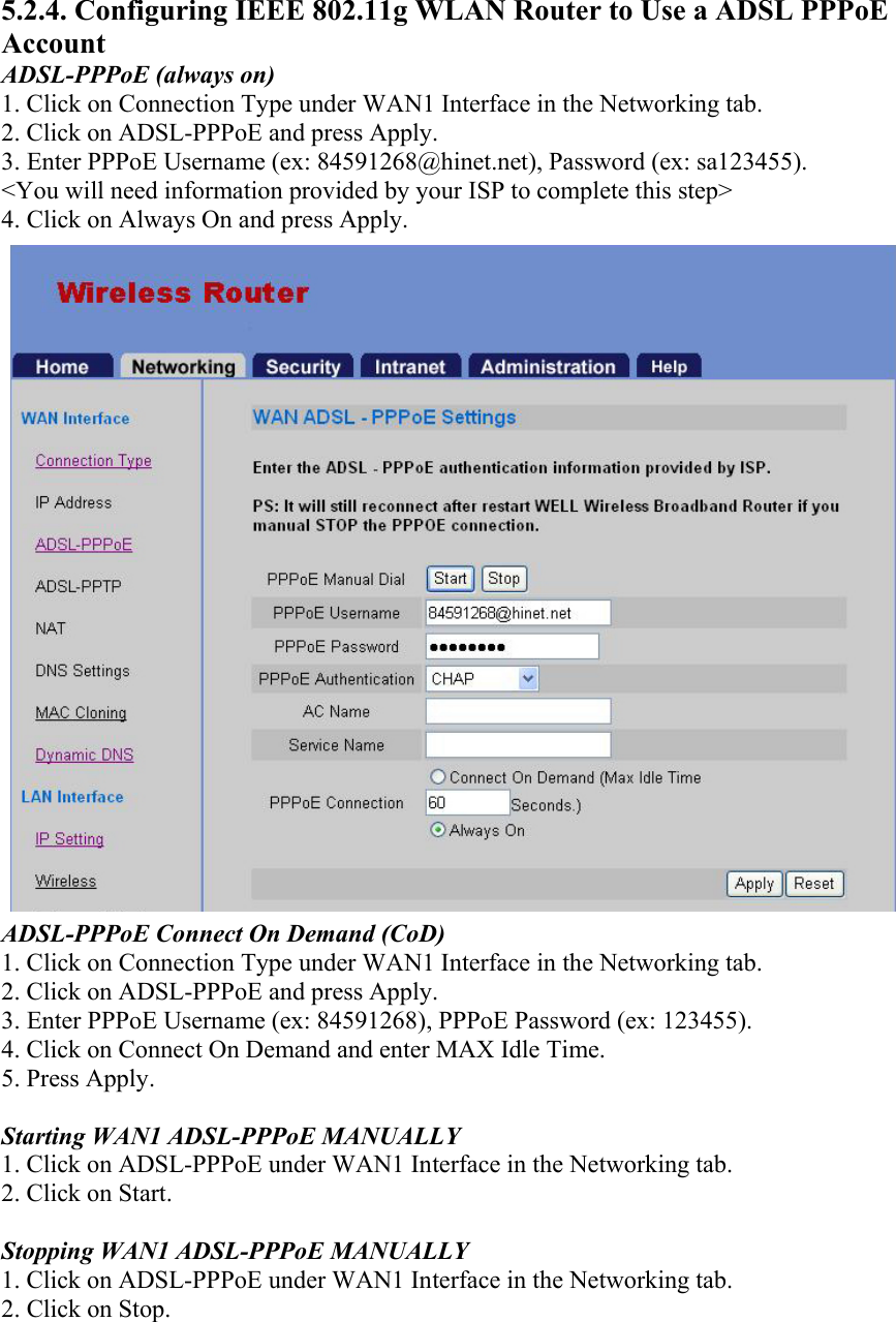 5.2.4. Configuring IEEE 802.11g WLAN Router to Use a ADSL PPPoE Account ADSL-PPPoE (always on) 1. Click on Connection Type under WAN1 Interface in the Networking tab. 2. Click on ADSL-PPPoE and press Apply. 3. Enter PPPoE Username (ex: 84591268@hinet.net), Password (ex: sa123455). &lt;You will need information provided by your ISP to complete this step&gt; 4. Click on Always On and press Apply. ADSL-PPPoE Connect On Demand (CoD) 1. Click on Connection Type under WAN1 Interface in the Networking tab. 2. Click on ADSL-PPPoE and press Apply. 3. Enter PPPoE Username (ex: 84591268), PPPoE Password (ex: 123455). 4. Click on Connect On Demand and enter MAX Idle Time. 5. Press Apply.  Starting WAN1 ADSL-PPPoE MANUALLY 1. Click on ADSL-PPPoE under WAN1 Interface in the Networking tab. 2. Click on Start.  Stopping WAN1 ADSL-PPPoE MANUALLY 1. Click on ADSL-PPPoE under WAN1 Interface in the Networking tab. 2. Click on Stop. 