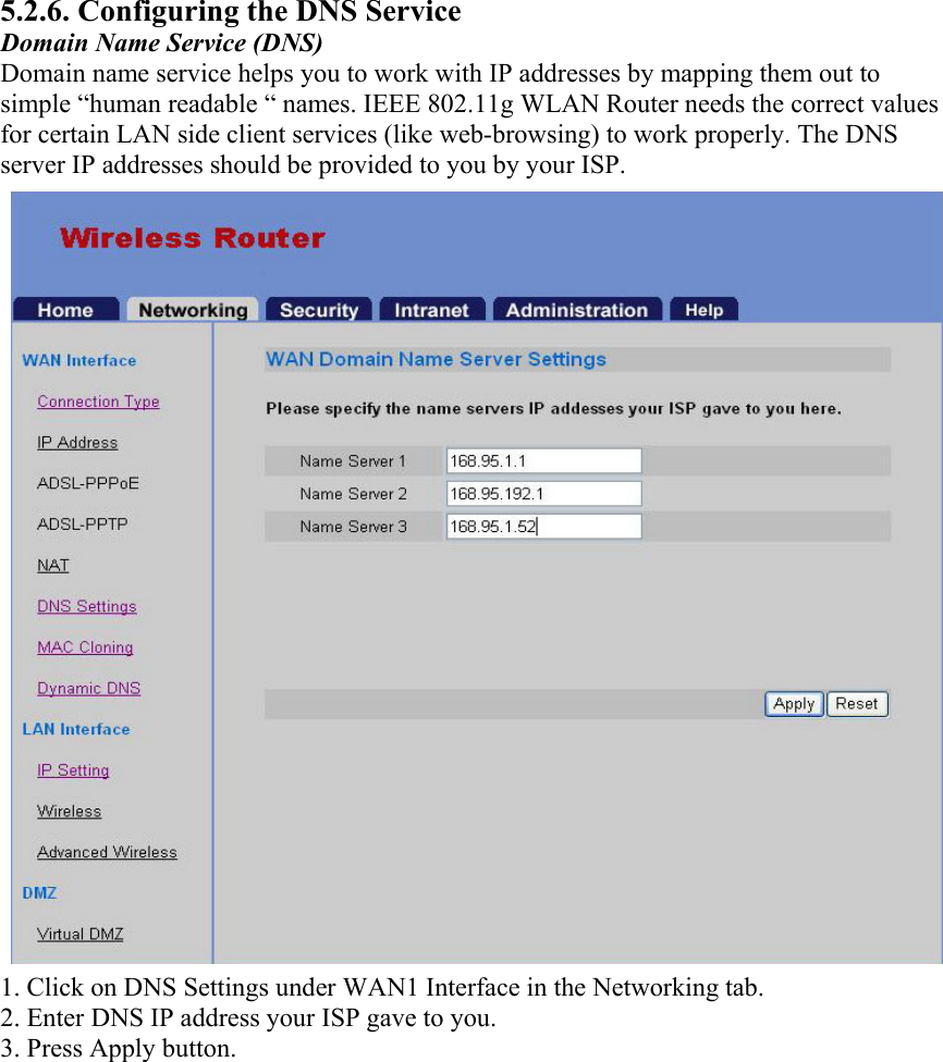 5.2.6. Configuring the DNS Service Domain Name Service (DNS) Domain name service helps you to work with IP addresses by mapping them out to simple “human readable “ names. IEEE 802.11g WLAN Router needs the correct values for certain LAN side client services (like web-browsing) to work properly. The DNS server IP addresses should be provided to you by your ISP. 1. Click on DNS Settings under WAN1 Interface in the Networking tab. 2. Enter DNS IP address your ISP gave to you. 3. Press Apply button.  