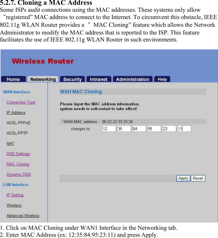 5.2.7. Cloning a MAC Address Some ISPs audit connections using the MAC addresses. These systems only allow “registered” MAC address to connect to the Internet. To circumvent this obstacle, IEEE 802.11g WLAN Router provides a“  MAC Cloning” feature which allows the Network Administrator to modify the MAC address that is reported to the ISP. This feature facilitates the use of IEEE 802.11g WLAN Router in such environments. 1. Click on MAC Cloning under WAN1 Interface in the Networking tab. 2. Enter MAC Address (ex: 12:35:84:95:23:11) and press Apply. 