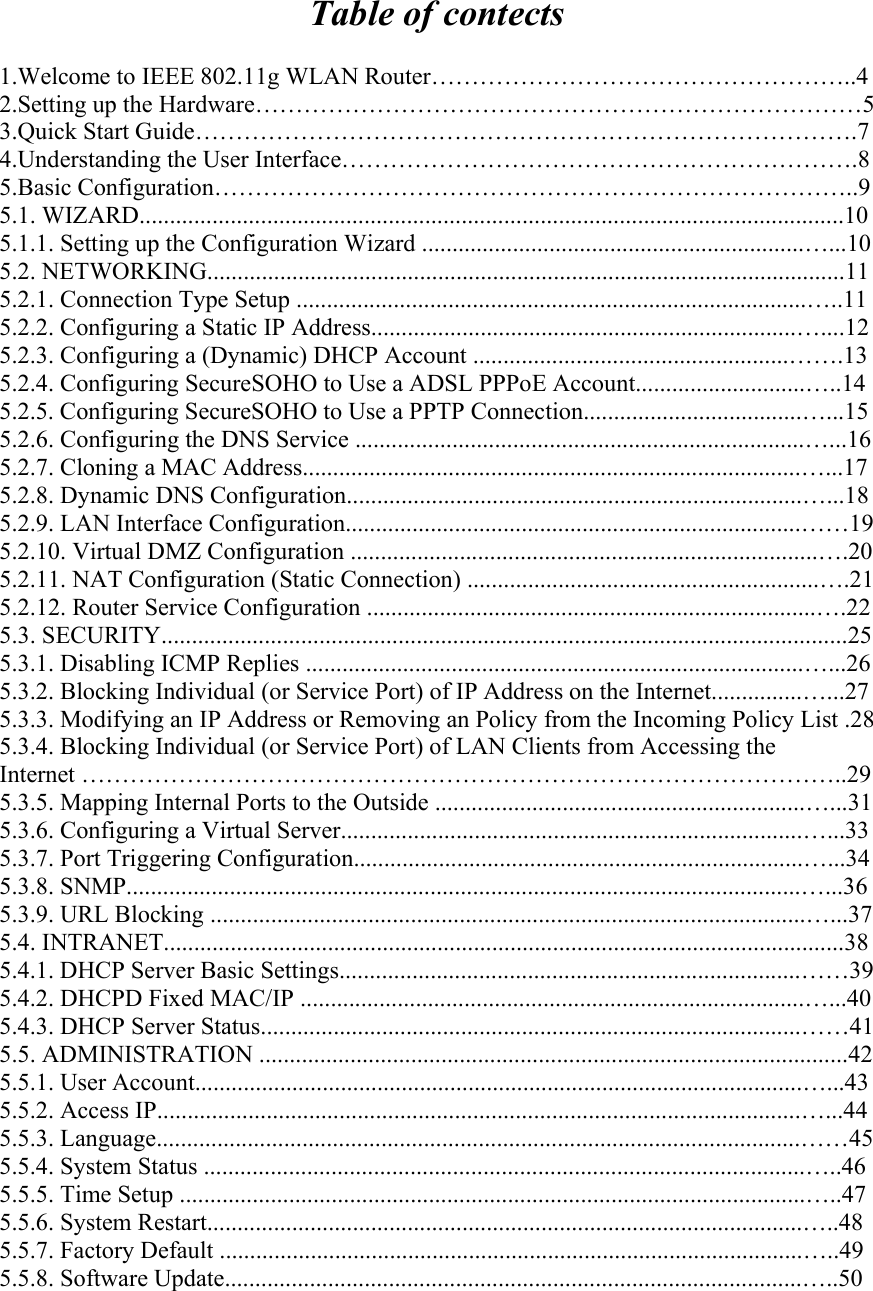 Table of contects  1.Welcome to IEEE 802.11g WLAN Router……………………………………………..4 2.Setting up the Hardware…………………………………………………………………5 3.Quick Start Guide……………………………………………………………………….7 4.Understanding the User Interface……………………………………………………….8 5.Basic Configuration……………………………………………………………………..9 5.1. WIZARD....................................................................................................................10 5.1.1. Setting up the Configuration Wizard ...............................................................…...10 5.2. NETWORKING.........................................................................................................11 5.2.1. Connection Type Setup ....................................................................................…..11 5.2.2. Configuring a Static IP Address......................................................................…....12 5.2.3. Configuring a (Dynamic) DHCP Account ....................................................…….13 5.2.4. Configuring SecureSOHO to Use a ADSL PPPoE Account............................…..14 5.2.5. Configuring SecureSOHO to Use a PPTP Connection....................................…...15 5.2.6. Configuring the DNS Service ..........................................................................…...16 5.2.7. Cloning a MAC Address..................................................................................…...17 5.2.8. Dynamic DNS Configuration...........................................................................…...18 5.2.9. LAN Interface Configuration...........................................................................……19 5.2.10. Virtual DMZ Configuration .............................................................................….20 5.2.11. NAT Configuration (Static Connection) ..........................................................….21 5.2.12. Router Service Configuration ..........................................................................….22 5.3. SECURITY.................................................................................................................25 5.3.1. Disabling ICMP Replies ..................................................................................…...26 5.3.2. Blocking Individual (or Service Port) of IP Address on the Internet...............…...27 5.3.3. Modifying an IP Address or Removing an Policy from the Incoming Policy List .28 5.3.4. Blocking Individual (or Service Port) of LAN Clients from Accessing the Internet …………………………………………………………………………………..29 5.3.5. Mapping Internal Ports to the Outside .............................................................…...31 5.3.6. Configuring a Virtual Server............................................................................…...33 5.3.7. Port Triggering Configuration..........................................................................…...34 5.3.8. SNMP...............................................................................................................…...36 5.3.9. URL Blocking ..................................................................................................…...37 5.4. INTRANET................................................................................................................38 5.4.1. DHCP Server Basic Settings............................................................................……39 5.4.2. DHCPD Fixed MAC/IP ...................................................................................…...40 5.4.3. DHCP Server Status.........................................................................................……41 5.5. ADMINISTRATION .................................................................................................42 5.5.1. User Account....................................................................................................…...43 5.5.2. Access IP..........................................................................................................…...44 5.5.3. Language..........................................................................................................……45 5.5.4. System Status ...................................................................................................…..46 5.5.5. Time Setup .......................................................................................................…..47 5.5.6. System Restart..................................................................................................…..48 5.5.7. Factory Default ................................................................................................…..49 5.5.8. Software Update...............................................................................................…..50 