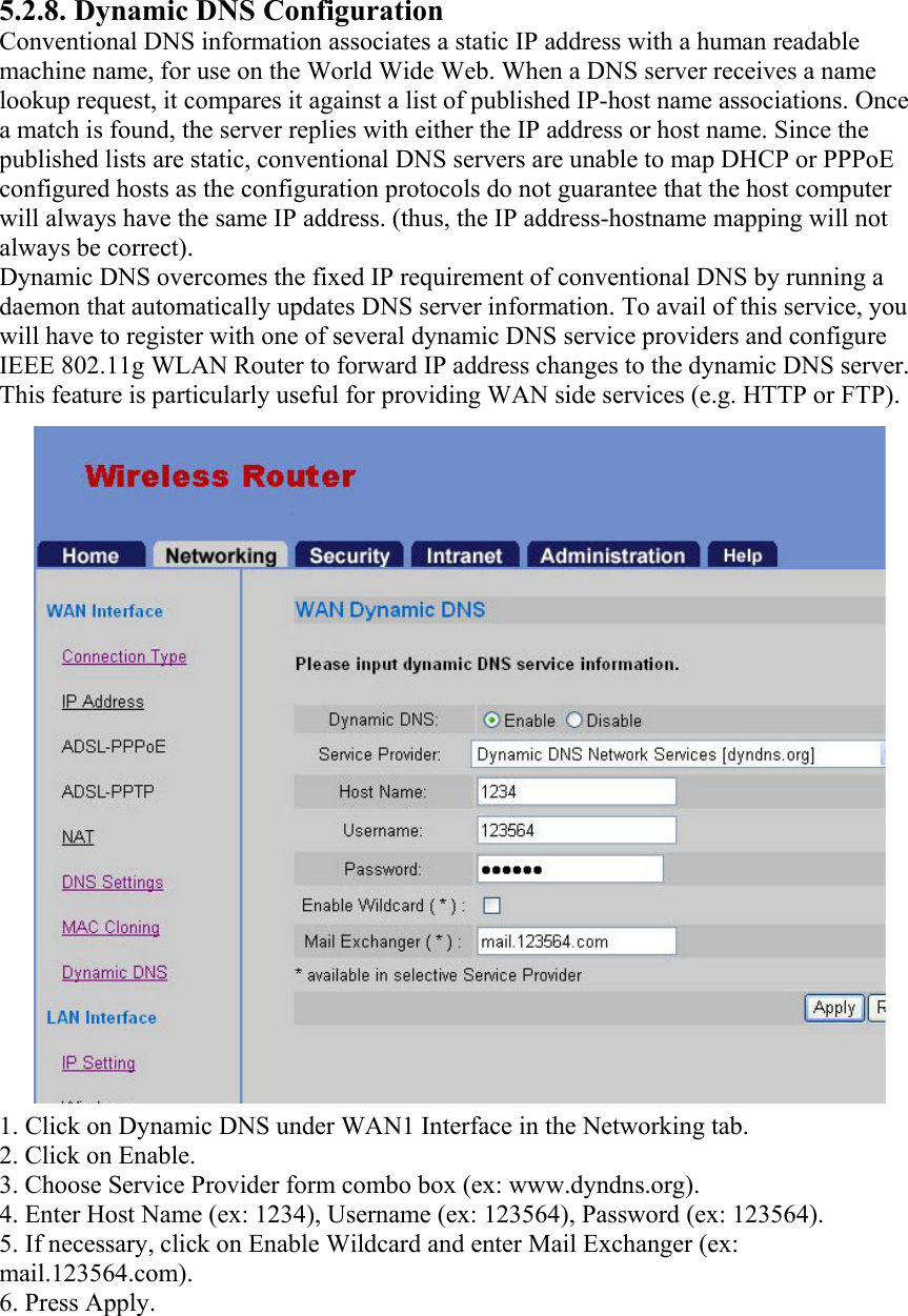 5.2.8. Dynamic DNS Configuration Conventional DNS information associates a static IP address with a human readable machine name, for use on the World Wide Web. When a DNS server receives a name lookup request, it compares it against a list of published IP-host name associations. Once a match is found, the server replies with either the IP address or host name. Since the published lists are static, conventional DNS servers are unable to map DHCP or PPPoE configured hosts as the configuration protocols do not guarantee that the host computer will always have the same IP address. (thus, the IP address-hostname mapping will not always be correct). Dynamic DNS overcomes the fixed IP requirement of conventional DNS by running a daemon that automatically updates DNS server information. To avail of this service, you will have to register with one of several dynamic DNS service providers and configure IEEE 802.11g WLAN Router to forward IP address changes to the dynamic DNS server. This feature is particularly useful for providing WAN side services (e.g. HTTP or FTP). 1. Click on Dynamic DNS under WAN1 Interface in the Networking tab. 2. Click on Enable. 3. Choose Service Provider form combo box (ex: www.dyndns.org). 4. Enter Host Name (ex: 1234), Username (ex: 123564), Password (ex: 123564). 5. If necessary, click on Enable Wildcard and enter Mail Exchanger (ex: mail.123564.com). 6. Press Apply. 