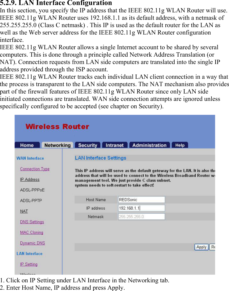 5.2.9. LAN Interface Configuration In this section, you specify the IP address that the IEEE 802.11g WLAN Router will use. IEEE 802.11g WLAN Router uses 192.168.1.1 as its default address, with a netmask of 255.255.255.0 (Class C netmask) . This IP is used as the default router for the LAN as well as the Web server address for the IEEE 802.11g WLAN Router configuration interface. IEEE 802.11g WLAN Router allows a single Internet account to be shared by several computers. This is done through a principle called Network Address Translation (or NAT). Connection requests from LAN side computers are translated into the single IP address provided through the ISP account. IEEE 802.11g WLAN Router tracks each individual LAN client connection in a way that the process is transparent to the LAN side computers. The NAT mechanism also provides part of the firewall features of IEEE 802.11g WLAN Router since only LAN side initiated connections are translated. WAN side connection attempts are ignored unless specifically configured to be accepted (see chapter on Security). 1. Click on IP Setting under LAN Interface in the Networking tab. 2. Enter Host Name, IP address and press Apply.   