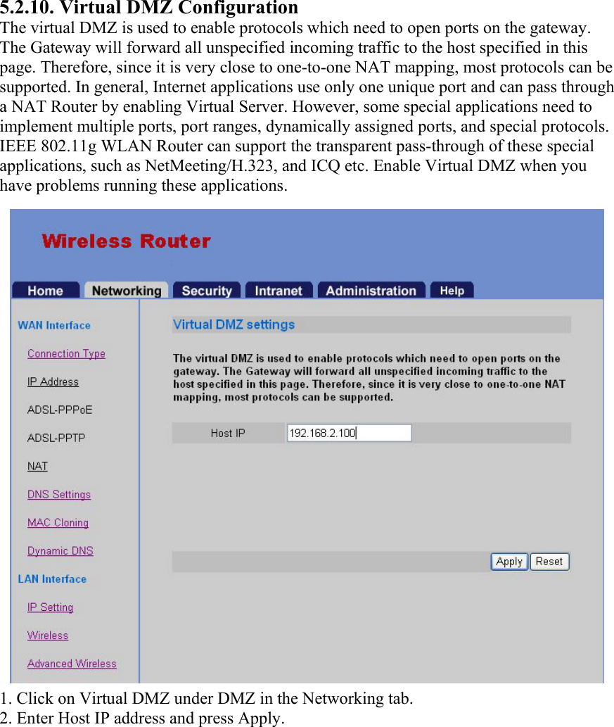 5.2.10. Virtual DMZ Configuration The virtual DMZ is used to enable protocols which need to open ports on the gateway. The Gateway will forward all unspecified incoming traffic to the host specified in this page. Therefore, since it is very close to one-to-one NAT mapping, most protocols can be supported. In general, Internet applications use only one unique port and can pass through a NAT Router by enabling Virtual Server. However, some special applications need to implement multiple ports, port ranges, dynamically assigned ports, and special protocols. IEEE 802.11g WLAN Router can support the transparent pass-through of these special applications, such as NetMeeting/H.323, and ICQ etc. Enable Virtual DMZ when you have problems running these applications. 1. Click on Virtual DMZ under DMZ in the Networking tab. 2. Enter Host IP address and press Apply. 