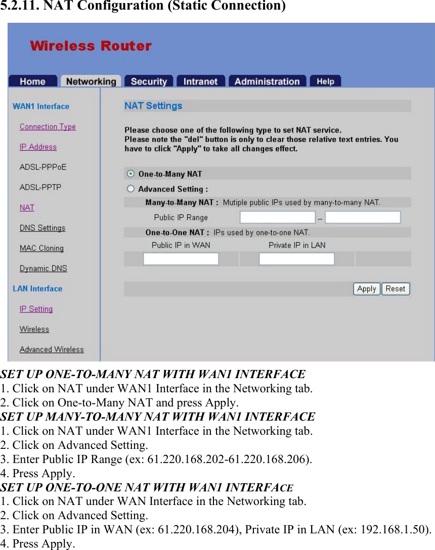 5.2.11. NAT Configuration (Static Connection) SET UP ONE-TO-MANY NAT WITH WAN1 INTERFACE 1. Click on NAT under WAN1 Interface in the Networking tab. 2. Click on One-to-Many NAT and press Apply. SET UP MANY-TO-MANY NAT WITH WAN1 INTERFACE 1. Click on NAT under WAN1 Interface in the Networking tab. 2. Click on Advanced Setting. 3. Enter Public IP Range (ex: 61.220.168.202-61.220.168.206). 4. Press Apply. SET UP ONE-TO-ONE NAT WITH WAN1 INTERFACE 1. Click on NAT under WAN Interface in the Networking tab. 2. Click on Advanced Setting. 3. Enter Public IP in WAN (ex: 61.220.168.204), Private IP in LAN (ex: 192.168.1.50). 4. Press Apply.  