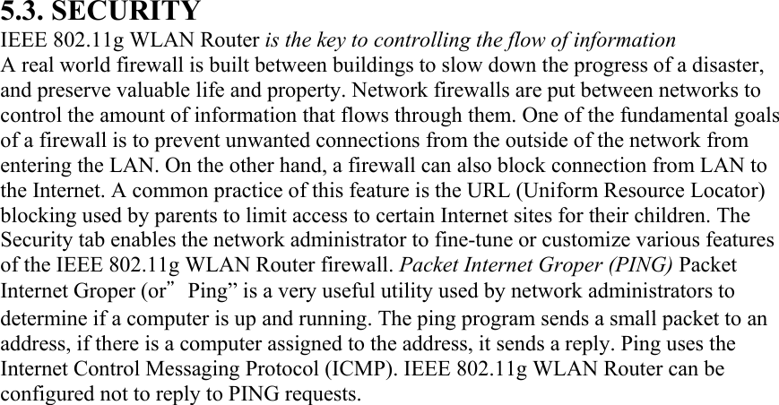 5.3. SECURITY IEEE 802.11g WLAN Router is the key to controlling the flow of information A real world firewall is built between buildings to slow down the progress of a disaster, and preserve valuable life and property. Network firewalls are put between networks to control the amount of information that flows through them. One of the fundamental goals of a firewall is to prevent unwanted connections from the outside of the network from entering the LAN. On the other hand, a firewall can also block connection from LAN to the Internet. A common practice of this feature is the URL (Uniform Resource Locator) blocking used by parents to limit access to certain Internet sites for their children. The Security tab enables the network administrator to fine-tune or customize various features of the IEEE 802.11g WLAN Router firewall. Packet Internet Groper (PING) Packet Internet Groper (or”Ping” is a very useful utility used by network administrators to determine if a computer is up and running. The ping program sends a small packet to an address, if there is a computer assigned to the address, it sends a reply. Ping uses the Internet Control Messaging Protocol (ICMP). IEEE 802.11g WLAN Router can be configured not to reply to PING requests. 