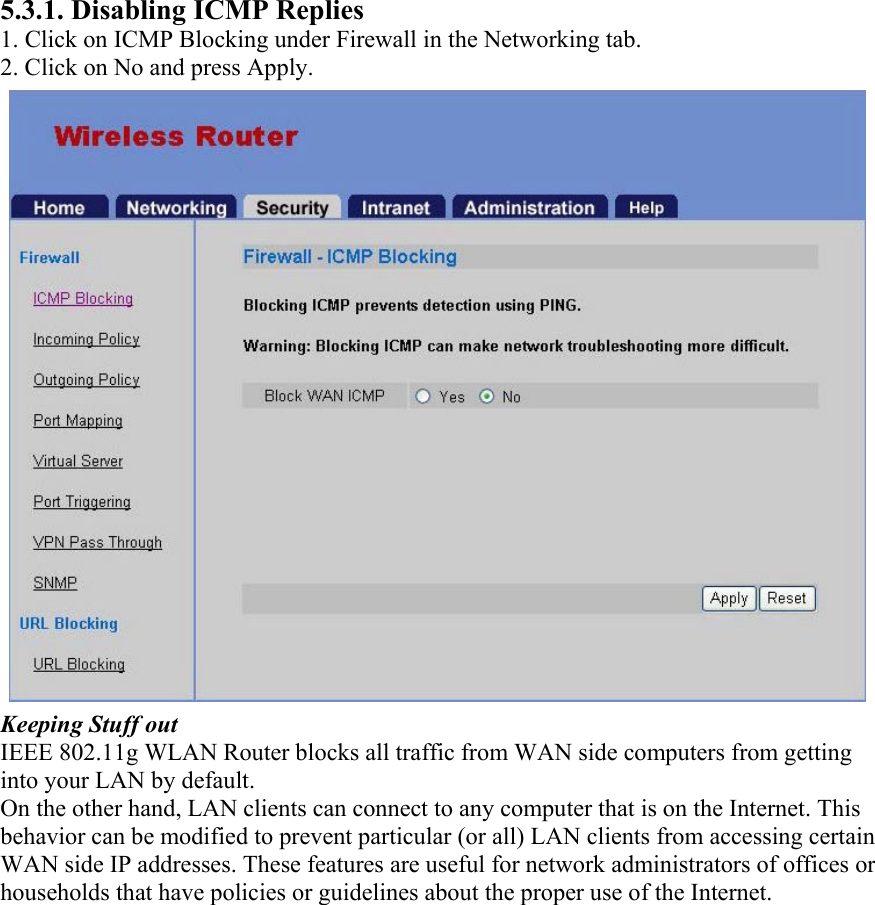 5.3.1. Disabling ICMP Replies 1. Click on ICMP Blocking under Firewall in the Networking tab. 2. Click on No and press Apply. Keeping Stuff out IEEE 802.11g WLAN Router blocks all traffic from WAN side computers from getting into your LAN by default. On the other hand, LAN clients can connect to any computer that is on the Internet. This behavior can be modified to prevent particular (or all) LAN clients from accessing certain WAN side IP addresses. These features are useful for network administrators of offices or households that have policies or guidelines about the proper use of the Internet.  