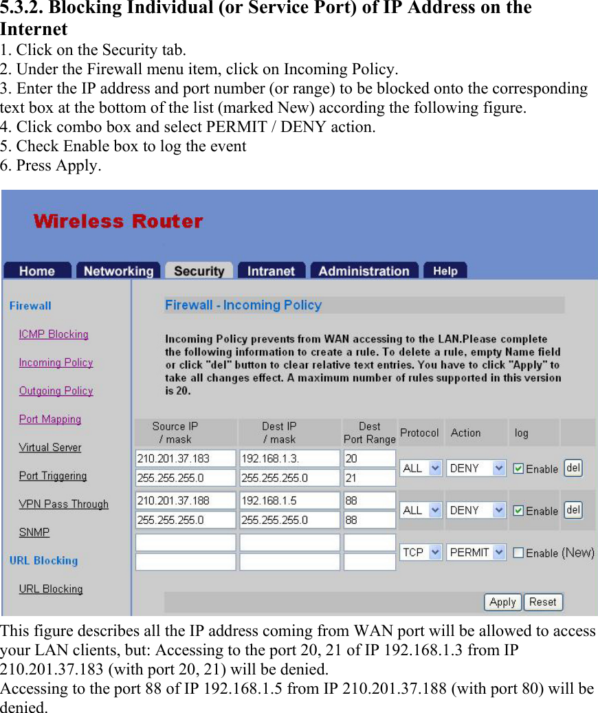 5.3.2. Blocking Individual (or Service Port) of IP Address on the Internet 1. Click on the Security tab. 2. Under the Firewall menu item, click on Incoming Policy. 3. Enter the IP address and port number (or range) to be blocked onto the corresponding text box at the bottom of the list (marked New) according the following figure. 4. Click combo box and select PERMIT / DENY action. 5. Check Enable box to log the event 6. Press Apply. This figure describes all the IP address coming from WAN port will be allowed to access your LAN clients, but: Accessing to the port 20, 21 of IP 192.168.1.3 from IP 210.201.37.183 (with port 20, 21) will be denied. Accessing to the port 88 of IP 192.168.1.5 from IP 210.201.37.188 (with port 80) will be denied. 