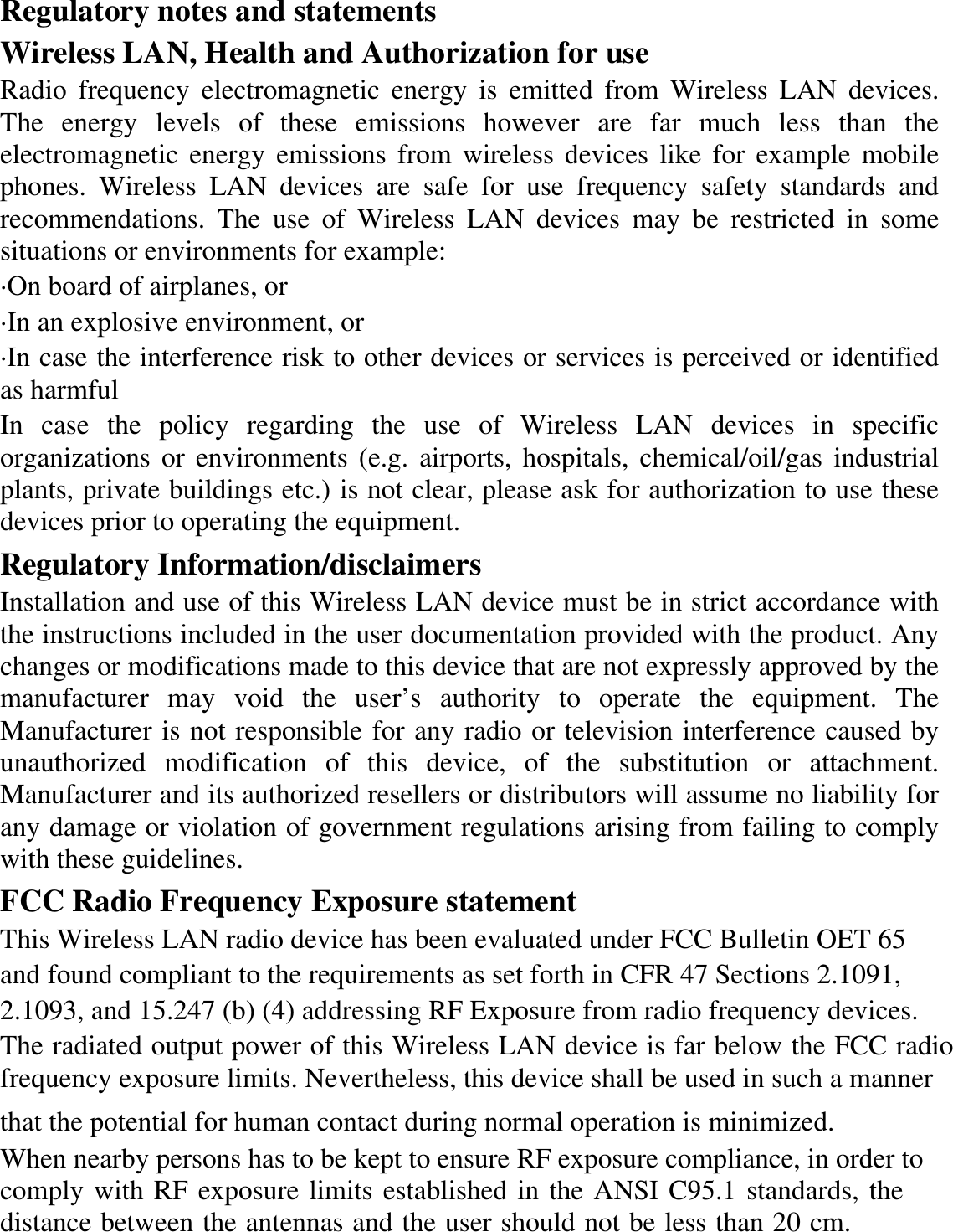 Regulatory notes and statements Wireless LAN, Health and Authorization for use Radio frequency electromagnetic energy is emitted from Wireless LAN devices. The energy levels of these emissions however are far much less than the electromagnetic energy emissions from wireless devices like for example mobile phones. Wireless LAN devices are safe for use frequency safety standards and recommendations. The use of Wireless LAN devices may be restricted in some situations or environments for example: ·On board of airplanes, or ·In an explosive environment, or ·In case the interference risk to other devices or services is perceived or identified as harmful In case the policy regarding the use of Wireless LAN devices in specific organizations or environments (e.g. airports, hospitals, chemical/oil/gas industrial plants, private buildings etc.) is not clear, please ask for authorization to use these devices prior to operating the equipment. Regulatory Information/disclaimers Installation and use of this Wireless LAN device must be in strict accordance with the instructions included in the user documentation provided with the product. Any changes or modifications made to this device that are not expressly approved by the manufacturer may void the user’s authority to operate the equipment. The Manufacturer is not responsible for any radio or television interference caused by unauthorized modification of this device, of the substitution or attachment. Manufacturer and its authorized resellers or distributors will assume no liability for any damage or violation of government regulations arising from failing to comply with these guidelines. FCC Radio Frequency Exposure statement This Wireless LAN radio device has been evaluated under FCC Bulletin OET 65 and found compliant to the requirements as set forth in CFR 47 Sections 2.1091, 2.1093, and 15.247 (b) (4) addressing RF Exposure from radio frequency devices.  The radiated output power of this Wireless LAN device is far below the FCC radiofrequency exposure limits. Nevertheless, this device shall be used in such a manner that the potential for human contact during normal operation is minimized. When nearby persons has to be kept to ensure RF exposure compliance, in order tocomply with RF exposure limits established in the ANSI C95.1 standards, the distance between the antennas and the user should not be less than 20 cm. 