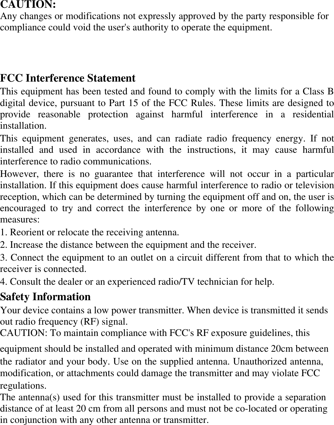 CAUTION:Any changes or modifications not expressly approved by the party responsible for compliance could void the user&apos;s authority to operate the equipment. FCC Interference Statement This equipment has been tested and found to comply with the limits for a Class B digital device, pursuant to Part 15 of the FCC Rules. These limits are designed to provide reasonable protection against harmful interference in a residential installation. This equipment generates, uses, and can radiate radio frequency energy. If not installed and used in accordance with the instructions, it may cause harmful interference to radio communications. However, there is no guarantee that interference will not occur in a particular installation. If this equipment does cause harmful interference to radio or television reception, which can be determined by turning the equipment off and on, the user is encouraged to try and correct the interference by one or more of the following measures: 1. Reorient or relocate the receiving antenna. 2. Increase the distance between the equipment and the receiver. 3. Connect the equipment to an outlet on a circuit different from that to which the receiver is connected. 4. Consult the dealer or an experienced radio/TV technician for help. Safety Information Your device contains a low power transmitter. When device is transmitted it sends out radio frequency (RF) signal. CAUTION: To maintain compliance with FCC&apos;s RF exposure guidelines, this  equipment should be installed and operated with minimum distance 20cm betweenthe radiator and your body. Use on the supplied antenna. Unauthorized antenna, modification, or attachments could damage the transmitter and may violate FCC regulations. The antenna(s) used for this transmitter must be installed to provide a separation distance of at least 20 cm from all persons and must not be co-located or operating in conjunction with any other antenna or transmitter.