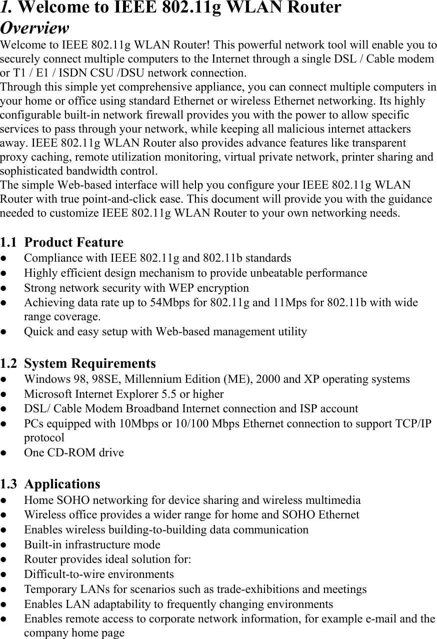 1. Welcome to IEEE 802.11g WLAN Router Overview Welcome to IEEE 802.11g WLAN Router! This powerful network tool will enable you to securely connect multiple computers to the Internet through a single DSL / Cable modem or T1 / E1 / ISDN CSU /DSU network connection. Through this simple yet comprehensive appliance, you can connect multiple computers in your home or office using standard Ethernet or wireless Ethernet networking. Its highly configurable built-in network firewall provides you with the power to allow specific services to pass through your network, while keeping all malicious internet attackers away. IEEE 802.11g WLAN Router also provides advance features like transparent proxy caching, remote utilization monitoring, virtual private network, printer sharing and sophisticated bandwidth control. The simple Web-based interface will help you configure your IEEE 802.11g WLAN Router with true point-and-click ease. This document will provide you with the guidance needed to customize IEEE 802.11g WLAN Router to your own networking needs.  1.1 Product Feature ●  Compliance with IEEE 802.11g and 802.11b standards ●  Highly efficient design mechanism to provide unbeatable performance   ●  Strong network security with WEP encryption ●  Achieving data rate up to 54Mbps for 802.11g and 11Mps for 802.11b with wide range coverage. ●  Quick and easy setup with Web-based management utility      1.2 System Requirements ●  Windows 98, 98SE, Millennium Edition (ME), 2000 and XP operating systems ●  Microsoft Internet Explorer 5.5 or higher ●  DSL/ Cable Modem Broadband Internet connection and ISP account ●  PCs equipped with 10Mbps or 10/100 Mbps Ethernet connection to support TCP/IP protocol ● One CD-ROM drive  1.3 Applications ●  Home SOHO networking for device sharing and wireless multimedia ●  Wireless office provides a wider range for home and SOHO Ethernet   ●  Enables wireless building-to-building data communication ●  Built-in infrastructure mode ●  Router provides ideal solution for: ● Difficult-to-wire environments ●  Temporary LANs for scenarios such as trade-exhibitions and meetings ●  Enables LAN adaptability to frequently changing environments ●  Enables remote access to corporate network information, for example e-mail and the company home page 