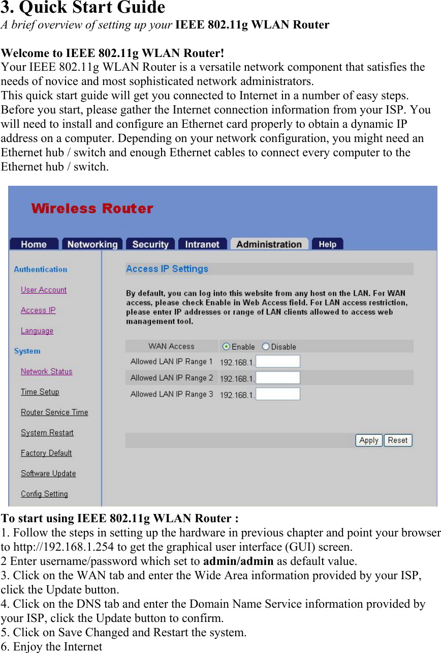 3. Quick Start Guide A brief overview of setting up your IEEE 802.11g WLAN Router  Welcome to IEEE 802.11g WLAN Router! Your IEEE 802.11g WLAN Router is a versatile network component that satisfies the needs of novice and most sophisticated network administrators. This quick start guide will get you connected to Internet in a number of easy steps. Before you start, please gather the Internet connection information from your ISP. You will need to install and configure an Ethernet card properly to obtain a dynamic IP address on a computer. Depending on your network configuration, you might need an Ethernet hub / switch and enough Ethernet cables to connect every computer to the Ethernet hub / switch. To start using IEEE 802.11g WLAN Router : 1. Follow the steps in setting up the hardware in previous chapter and point your browser to http://192.168.1.254 to get the graphical user interface (GUI) screen. 2 Enter username/password which set to admin/admin as default value. 3. Click on the WAN tab and enter the Wide Area information provided by your ISP, click the Update button. 4. Click on the DNS tab and enter the Domain Name Service information provided by your ISP, click the Update button to confirm. 5. Click on Save Changed and Restart the system. 6. Enjoy the Internet  