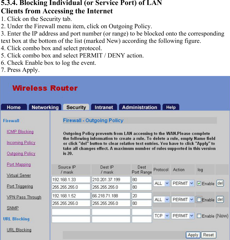 5.3.4. Blocking Individual (or Service Port) of LAN Clients from Accessing the Internet 1. Click on the Security tab. 2. Under the Firewall menu item, click on Outgoing Policy. 3. Enter the IP address and port number (or range) to be blocked onto the corresponding text box at the bottom of the list (marked New) according the following figure. 4. Click combo box and select protocol. 5. Click combo box and select PERMIT / DENY action. 6. Check Enable box to log the event. 7. Press Apply. 