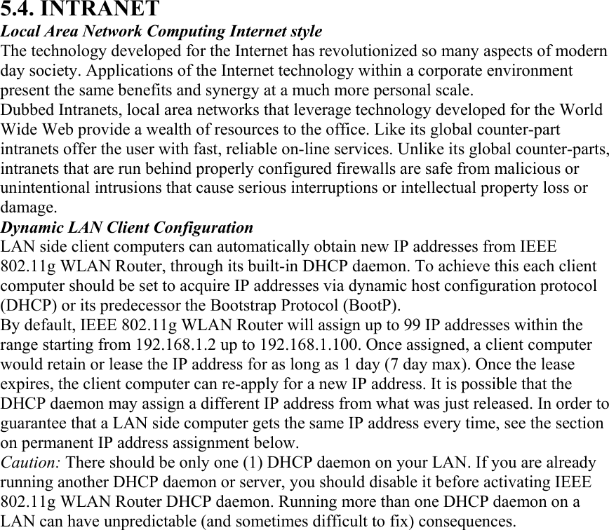 5.4. INTRANET Local Area Network Computing Internet style The technology developed for the Internet has revolutionized so many aspects of modern day society. Applications of the Internet technology within a corporate environment present the same benefits and synergy at a much more personal scale. Dubbed Intranets, local area networks that leverage technology developed for the World Wide Web provide a wealth of resources to the office. Like its global counter-part intranets offer the user with fast, reliable on-line services. Unlike its global counter-parts, intranets that are run behind properly configured firewalls are safe from malicious or unintentional intrusions that cause serious interruptions or intellectual property loss or damage. Dynamic LAN Client Configuration LAN side client computers can automatically obtain new IP addresses from IEEE 802.11g WLAN Router, through its built-in DHCP daemon. To achieve this each client computer should be set to acquire IP addresses via dynamic host configuration protocol (DHCP) or its predecessor the Bootstrap Protocol (BootP). By default, IEEE 802.11g WLAN Router will assign up to 99 IP addresses within the range starting from 192.168.1.2 up to 192.168.1.100. Once assigned, a client computer would retain or lease the IP address for as long as 1 day (7 day max). Once the lease expires, the client computer can re-apply for a new IP address. It is possible that the DHCP daemon may assign a different IP address from what was just released. In order to guarantee that a LAN side computer gets the same IP address every time, see the section on permanent IP address assignment below. Caution: There should be only one (1) DHCP daemon on your LAN. If you are already running another DHCP daemon or server, you should disable it before activating IEEE 802.11g WLAN Router DHCP daemon. Running more than one DHCP daemon on a LAN can have unpredictable (and sometimes difficult to fix) consequences. 