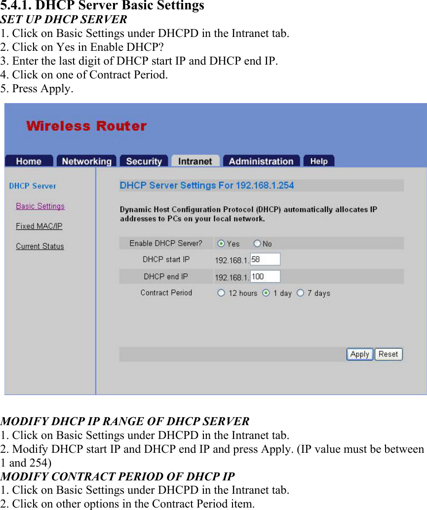 5.4.1. DHCP Server Basic Settings SET UP DHCP SERVER 1. Click on Basic Settings under DHCPD in the Intranet tab. 2. Click on Yes in Enable DHCP? 3. Enter the last digit of DHCP start IP and DHCP end IP. 4. Click on one of Contract Period. 5. Press Apply.  MODIFY DHCP IP RANGE OF DHCP SERVER 1. Click on Basic Settings under DHCPD in the Intranet tab. 2. Modify DHCP start IP and DHCP end IP and press Apply. (IP value must be between 1 and 254) MODIFY CONTRACT PERIOD OF DHCP IP 1. Click on Basic Settings under DHCPD in the Intranet tab. 2. Click on other options in the Contract Period item.  