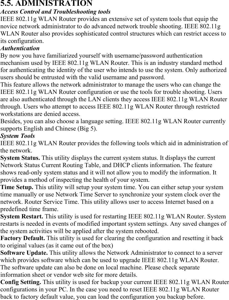 5.5. ADMINISTRATION Access Control and Troubleshooting tools IEEE 802.11g WLAN Router provides an extensive set of system tools that equip the novice network administrator to do advanced network trouble shooting. IEEE 802.11g WLAN Router also provides sophisticated control structures which can restrict access to its configuration. Authentication By now you have familiarized yourself with username/password authentication mechanism used by IEEE 802.11g WLAN Router. This is an industry standard method for authenticating the identity of the user who intends to use the system. Only authorized users should be entrusted with the valid username and password. This feature allows the network administrator to manage the users who can change the IEEE 802.11g WLAN Router configuration or use the tools for trouble shooting. Users are also authenticated through the LAN clients they access IEEE 802.11g WLAN Router through. Users who attempt to access IEEE 802.11g WLAN Router through restricted workstations are denied access. Besides, you can also choose a language setting. IEEE 802.11g WLAN Router currently supports English and Chinese (Big 5). System Tools IEEE 802.11g WLAN Router provides the following tools which aid in administration of the network. System Status. This utility displays the current system status. It displays the current Network Status Current Routing Table, and DHCP clients information. The feature shows read-only system status and it will not allow you to modify the information. It provides a method of inspecting the health of your system. Time Setup. This utility will setup your system time. You can either setup your system time manually or use Network Time Server to synchronize your system clock over the network. Router Service Time. This utility allows user to access Internet based on a predefined time frame. System Restart. This utility is used for restarting IEEE 802.11g WLAN Router. System restarts is needed in events of modified important system settings. Any saved changes of the system activities will be applied after the system rebooted. Factory Default. This utility is used for clearing the configuration and resetting it back to original values (as it came out of the box)   Software Update. This utility allows the Network Administrator to connect to a server which provides software which can be used to upgrade IEEE 802.11g WLAN Router. The software update can also be done on local machine. Please check separate information sheet or vendor web site for more details. Config Setting. This utility is used for backup your current IEEE 802.11g WLAN Router configurations in your PC. In the case you need to reset IEEE 802.11g WLAN Router back to factory default value, you can load the configuration you backup before. 