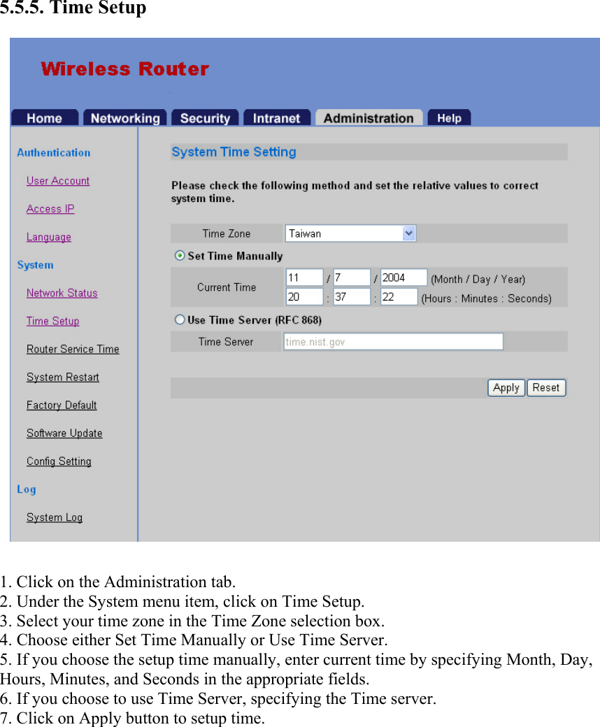 5.5.5. Time Setup  1. Click on the Administration tab. 2. Under the System menu item, click on Time Setup. 3. Select your time zone in the Time Zone selection box. 4. Choose either Set Time Manually or Use Time Server. 5. If you choose the setup time manually, enter current time by specifying Month, Day, Hours, Minutes, and Seconds in the appropriate fields. 6. If you choose to use Time Server, specifying the Time server. 7. Click on Apply button to setup time.    