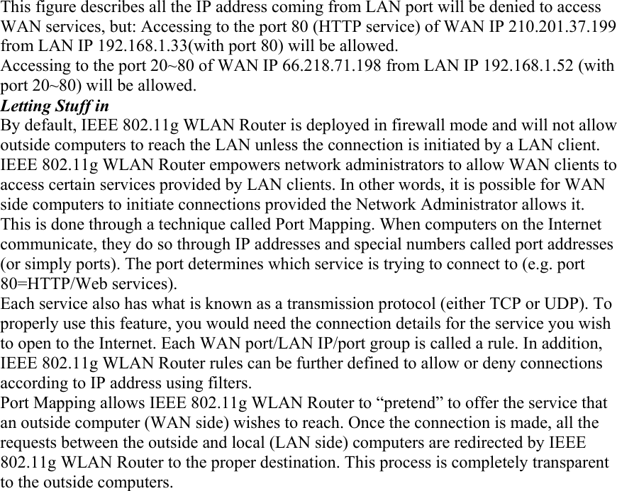 This figure describes all the IP address coming from LAN port will be denied to access WAN services, but: Accessing to the port 80 (HTTP service) of WAN IP 210.201.37.199 from LAN IP 192.168.1.33(with port 80) will be allowed. Accessing to the port 20~80 of WAN IP 66.218.71.198 from LAN IP 192.168.1.52 (with port 20~80) will be allowed. Letting Stuff in By default, IEEE 802.11g WLAN Router is deployed in firewall mode and will not allow outside computers to reach the LAN unless the connection is initiated by a LAN client. IEEE 802.11g WLAN Router empowers network administrators to allow WAN clients to access certain services provided by LAN clients. In other words, it is possible for WAN side computers to initiate connections provided the Network Administrator allows it. This is done through a technique called Port Mapping. When computers on the Internet communicate, they do so through IP addresses and special numbers called port addresses (or simply ports). The port determines which service is trying to connect to (e.g. port 80=HTTP/Web services). Each service also has what is known as a transmission protocol (either TCP or UDP). To properly use this feature, you would need the connection details for the service you wish to open to the Internet. Each WAN port/LAN IP/port group is called a rule. In addition, IEEE 802.11g WLAN Router rules can be further defined to allow or deny connections according to IP address using filters. Port Mapping allows IEEE 802.11g WLAN Router to “pretend” to offer the service that an outside computer (WAN side) wishes to reach. Once the connection is made, all the requests between the outside and local (LAN side) computers are redirected by IEEE 802.11g WLAN Router to the proper destination. This process is completely transparent to the outside computers. 