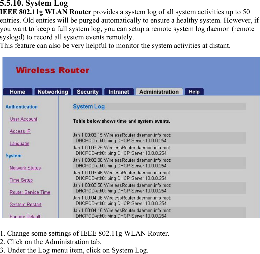 5.5.10. System Log IEEE 802.11g WLAN Router provides a system log of all system activities up to 50 entries. Old entries will be purged automatically to ensure a healthy system. However, if you want to keep a full system log, you can setup a remote system log daemon (remote syslogd) to record all system events remotely. This feature can also be very helpful to monitor the system activities at distant.  1. Change some settings of IEEE 802.11g WLAN Router. 2. Click on the Administration tab. 3. Under the Log menu item, click on System Log.   