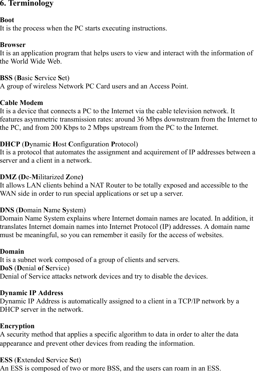 6. Terminology  Boot  It is the process when the PC starts executing instructions.    Browser  It is an application program that helps users to view and interact with the information of the World Wide Web.    BSS (Basic Service Set)   A group of wireless Network PC Card users and an Access Point.  Cable Modem   It is a device that connects a PC to the Internet via the cable television network. It features asymmetric transmission rates: around 36 Mbps downstream from the Internet to the PC, and from 200 Kbps to 2 Mbps upstream from the PC to the Internet.    DHCP (Dynamic Host Configuration Protocol)  It is a protocol that automates the assignment and acquirement of IP addresses between a server and a client in a network.    DMZ (De-Militarized Zone)  It allows LAN clients behind a NAT Router to be totally exposed and accessible to the WAN side in order to run special applications or set up a server.     DNS (Domain Name System)   Domain Name System explains where Internet domain names are located. In addition, it translates Internet domain names into Internet Protocol (IP) addresses. A domain name must be meaningful, so you can remember it easily for the access of websites.    Domain  It is a subnet work composed of a group of clients and servers.   DoS (Denial of Service) Denial of Service attacks network devices and try to disable the devices.  Dynamic IP Address   Dynamic IP Address is automatically assigned to a client in a TCP/IP network by a DHCP server in the network.  Encryption  A security method that applies a specific algorithm to data in order to alter the data  appearance and prevent other devices from reading the information.  ESS (Extended Service Set) An ESS is composed of two or more BSS, and the users can roam in an ESS.  