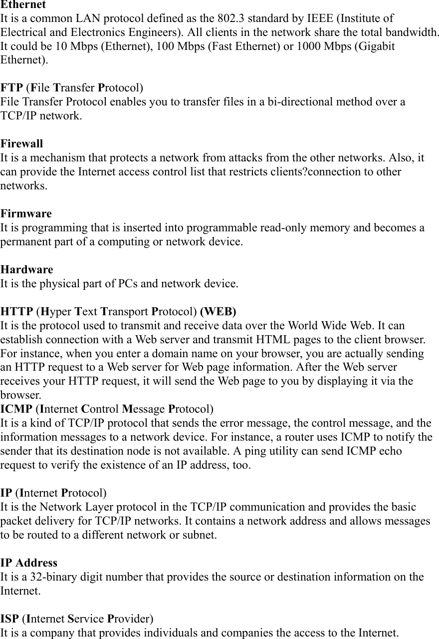 Ethernet  It is a common LAN protocol defined as the 802.3 standard by IEEE (Institute of Electrical and Electronics Engineers). All clients in the network share the total bandwidth. It could be 10 Mbps (Ethernet), 100 Mbps (Fast Ethernet) or 1000 Mbps (Gigabit Ethernet).  FTP (File Transfer Protocol) File Transfer Protocol enables you to transfer files in a bi-directional method over a TCP/IP network.    Firewall  It is a mechanism that protects a network from attacks from the other networks. Also, it can provide the Internet access control list that restricts clients?connection to other networks.  Firmware It is programming that is inserted into programmable read-only memory and becomes a permanent part of a computing or network device.  Hardware It is the physical part of PCs and network device.    HTTP (Hyper Text Transport Protocol) (WEB) It is the protocol used to transmit and receive data over the World Wide Web. It can establish connection with a Web server and transmit HTML pages to the client browser. For instance, when you enter a domain name on your browser, you are actually sending an HTTP request to a Web server for Web page information. After the Web server receives your HTTP request, it will send the Web page to you by displaying it via the browser. ICMP (Internet Control Message Protocol) It is a kind of TCP/IP protocol that sends the error message, the control message, and the information messages to a network device. For instance, a router uses ICMP to notify the sender that its destination node is not available. A ping utility can send ICMP echo request to verify the existence of an IP address, too.  IP (Internet Protocol) It is the Network Layer protocol in the TCP/IP communication and provides the basic packet delivery for TCP/IP networks. It contains a network address and allows messages to be routed to a different network or subnet.  IP Address   It is a 32-binary digit number that provides the source or destination information on the Internet.  ISP (Internet Service Provider)  It is a company that provides individuals and companies the access to the Internet. 