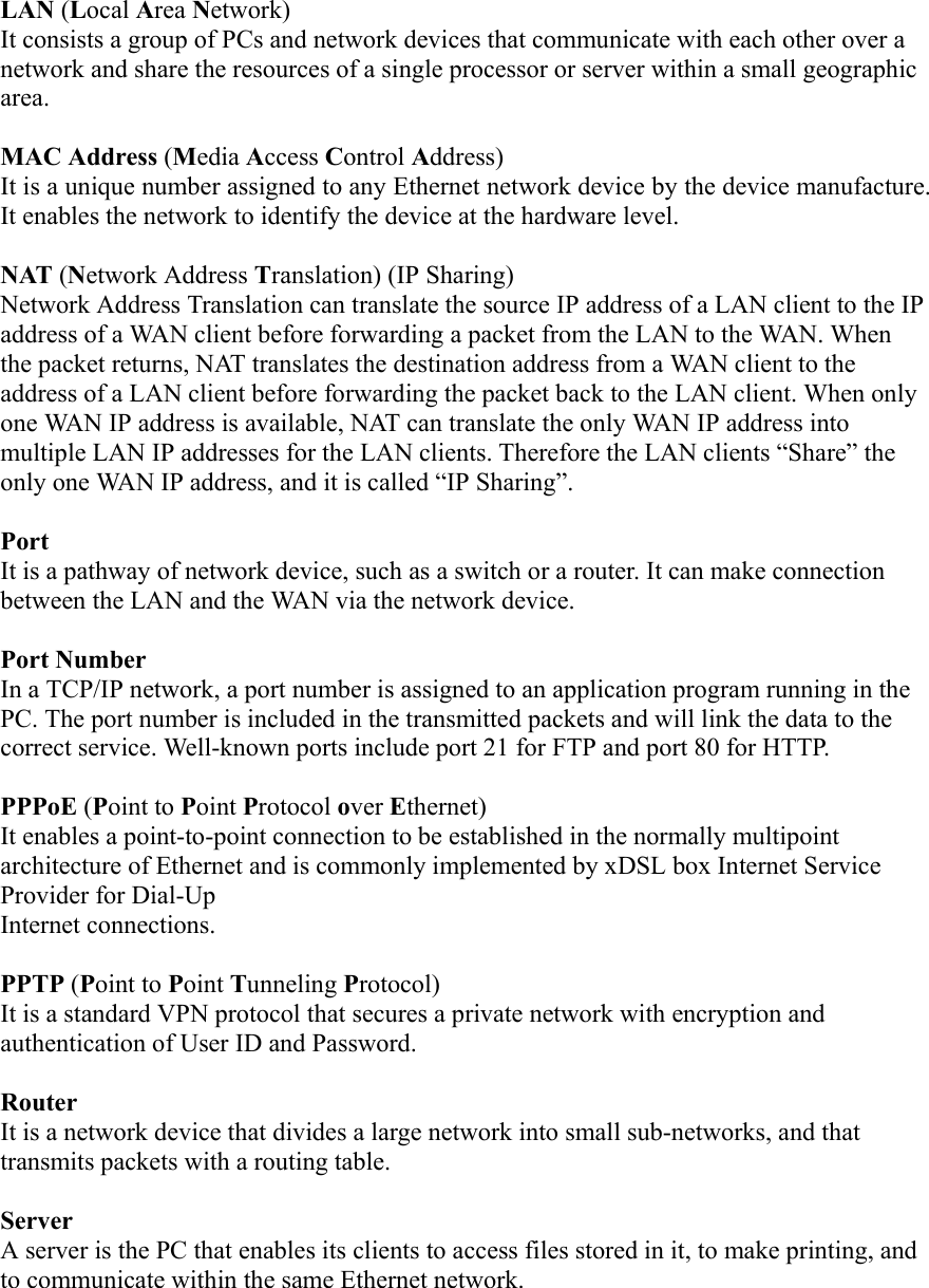  LAN (Local Area Network)  It consists a group of PCs and network devices that communicate with each other over a network and share the resources of a single processor or server within a small geographic area.  MAC Address (Media Access Control Address)  It is a unique number assigned to any Ethernet network device by the device manufacture. It enables the network to identify the device at the hardware level.  NAT (Network Address Translation) (IP Sharing) Network Address Translation can translate the source IP address of a LAN client to the IP address of a WAN client before forwarding a packet from the LAN to the WAN. When the packet returns, NAT translates the destination address from a WAN client to the address of a LAN client before forwarding the packet back to the LAN client. When only one WAN IP address is available, NAT can translate the only WAN IP address into multiple LAN IP addresses for the LAN clients. Therefore the LAN clients “Share” the only one WAN IP address, and it is called “IP Sharing”.  Port It is a pathway of network device, such as a switch or a router. It can make connection between the LAN and the WAN via the network device.  Port Number In a TCP/IP network, a port number is assigned to an application program running in the PC. The port number is included in the transmitted packets and will link the data to the correct service. Well-known ports include port 21 for FTP and port 80 for HTTP.  PPPoE (Point to Point Protocol over Ethernet)  It enables a point-to-point connection to be established in the normally multipoint architecture of Ethernet and is commonly implemented by xDSL box Internet Service Provider for Dial-Up   Internet connections.  PPTP (Point to Point Tunneling Protocol) It is a standard VPN protocol that secures a private network with encryption and authentication of User ID and Password.  Router  It is a network device that divides a large network into small sub-networks, and that transmits packets with a routing table.  Server  A server is the PC that enables its clients to access files stored in it, to make printing, and to communicate within the same Ethernet network.  