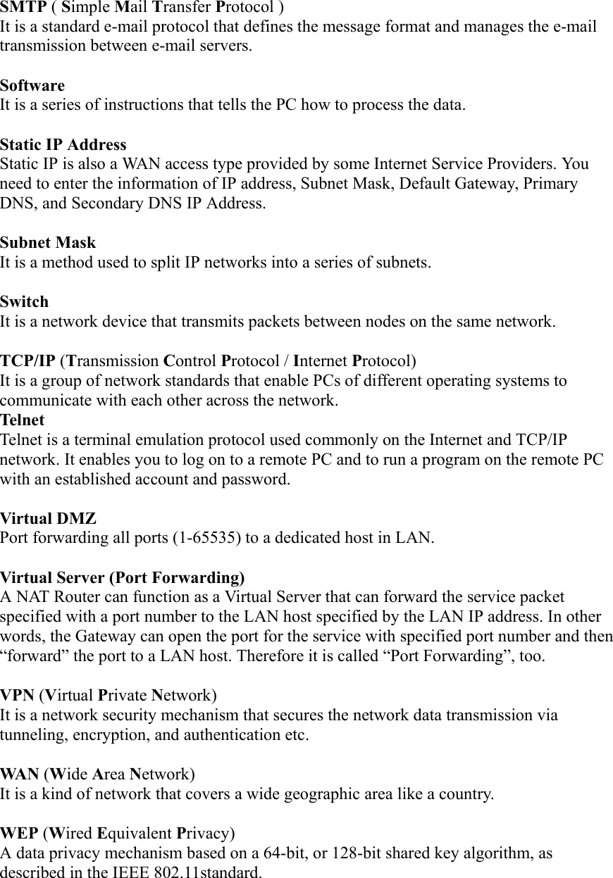 SMTP ( Simple Mail Transfer Protocol ) It is a standard e-mail protocol that defines the message format and manages the e-mail transmission between e-mail servers.  Software  It is a series of instructions that tells the PC how to process the data.    Static IP Address   Static IP is also a WAN access type provided by some Internet Service Providers. You need to enter the information of IP address, Subnet Mask, Default Gateway, Primary DNS, and Secondary DNS IP Address.  Subnet Mask   It is a method used to split IP networks into a series of subnets.    Switch  It is a network device that transmits packets between nodes on the same network.    TCP/IP (Transmission Control Protocol / Internet Protocol)  It is a group of network standards that enable PCs of different operating systems to communicate with each other across the network. Telnet Telnet is a terminal emulation protocol used commonly on the Internet and TCP/IP network. It enables you to log on to a remote PC and to run a program on the remote PC with an established account and password.  Virtual DMZ Port forwarding all ports (1-65535) to a dedicated host in LAN.  Virtual Server (Port Forwarding) A NAT Router can function as a Virtual Server that can forward the service packet specified with a port number to the LAN host specified by the LAN IP address. In other words, the Gateway can open the port for the service with specified port number and then “forward” the port to a LAN host. Therefore it is called “Port Forwarding”, too.  VPN (Virtual Private Network) It is a network security mechanism that secures the network data transmission via tunneling, encryption, and authentication etc.  WA N  (Wide Area Network) It is a kind of network that covers a wide geographic area like a country.  WEP (Wired Equivalent Privacy) A data privacy mechanism based on a 64-bit, or 128-bit shared key algorithm, as described in the IEEE 802.11standard.  