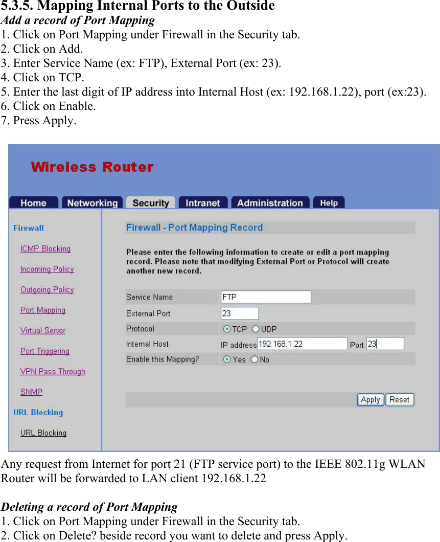 5.3.5. Mapping Internal Ports to the Outside Add a record of Port Mapping 1. Click on Port Mapping under Firewall in the Security tab. 2. Click on Add. 3. Enter Service Name (ex: FTP), External Port (ex: 23). 4. Click on TCP. 5. Enter the last digit of IP address into Internal Host (ex: 192.168.1.22), port (ex:23). 6. Click on Enable. 7. Press Apply. Any request from Internet for port 21 (FTP service port) to the IEEE 802.11g WLAN Router will be forwarded to LAN client 192.168.1.22  Deleting a record of Port Mapping 1. Click on Port Mapping under Firewall in the Security tab. 2. Click on Delete? beside record you want to delete and press Apply.  