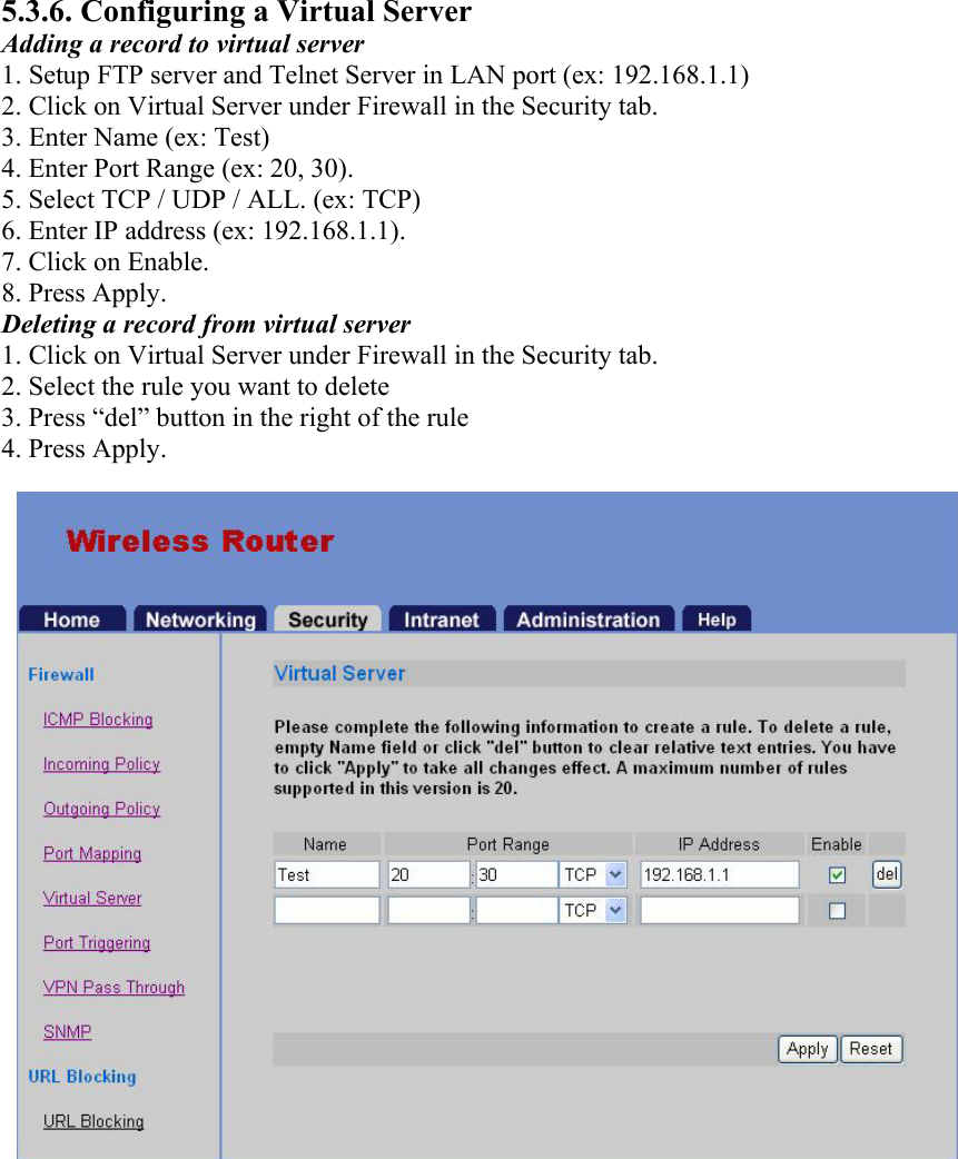 5.3.6. Configuring a Virtual Server Adding a record to virtual server 1. Setup FTP server and Telnet Server in LAN port (ex: 192.168.1.1) 2. Click on Virtual Server under Firewall in the Security tab. 3. Enter Name (ex: Test) 4. Enter Port Range (ex: 20, 30). 5. Select TCP / UDP / ALL. (ex: TCP) 6. Enter IP address (ex: 192.168.1.1). 7. Click on Enable. 8. Press Apply. Deleting a record from virtual server 1. Click on Virtual Server under Firewall in the Security tab. 2. Select the rule you want to delete 3. Press “del” button in the right of the rule 4. Press Apply.  