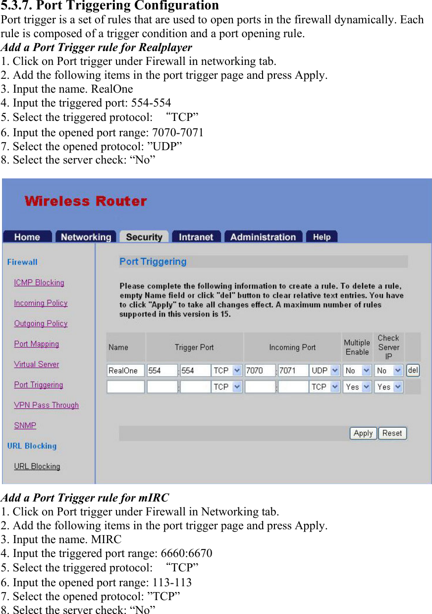 5.3.7. Port Triggering Configuration Port trigger is a set of rules that are used to open ports in the firewall dynamically. Each rule is composed of a trigger condition and a port opening rule. Add a Port Trigger rule for Realplayer 1. Click on Port trigger under Firewall in networking tab. 2. Add the following items in the port trigger page and press Apply. 3. Input the name. RealOne 4. Input the triggered port: 554-554 5. Select the triggered protocol:  “TCP” 6. Input the opened port range: 7070-7071 7. Select the opened protocol: ”UDP” 8. Select the server check: “No” Add a Port Trigger rule for mIRC 1. Click on Port trigger under Firewall in Networking tab. 2. Add the following items in the port trigger page and press Apply. 3. Input the name. MIRC 4. Input the triggered port range: 6660:6670 5. Select the triggered protocol:  “TCP” 6. Input the opened port range: 113-113 7. Select the opened protocol: ”TCP” 8. Select the server check: “No”  