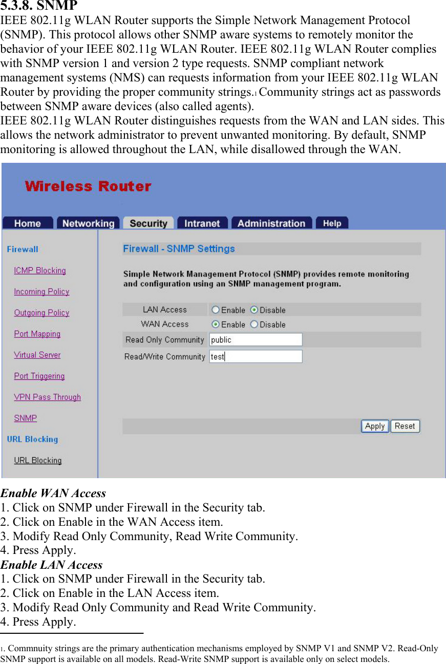 5.3.8. SNMP IEEE 802.11g WLAN Router supports the Simple Network Management Protocol (SNMP). This protocol allows other SNMP aware systems to remotely monitor the behavior of your IEEE 802.11g WLAN Router. IEEE 802.11g WLAN Router complies with SNMP version 1 and version 2 type requests. SNMP compliant network management systems (NMS) can requests information from your IEEE 802.11g WLAN Router by providing the proper community strings.1 Community strings act as passwords between SNMP aware devices (also called agents). IEEE 802.11g WLAN Router distinguishes requests from the WAN and LAN sides. This allows the network administrator to prevent unwanted monitoring. By default, SNMP monitoring is allowed throughout the LAN, while disallowed through the WAN.   Enable WAN Access 1. Click on SNMP under Firewall in the Security tab. 2. Click on Enable in the WAN Access item. 3. Modify Read Only Community, Read Write Community. 4. Press Apply. Enable LAN Access 1. Click on SNMP under Firewall in the Security tab. 2. Click on Enable in the LAN Access item. 3. Modify Read Only Community and Read Write Community. 4. Press Apply.  1. Commnuity strings are the primary authentication mechanisms employed by SNMP V1 and SNMP V2. Read-Only SNMP support is available on all models. Read-Write SNMP support is available only on select models.  