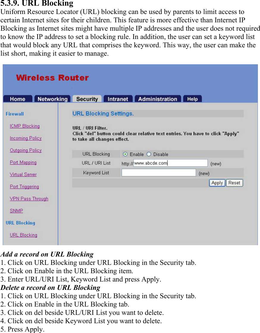 5.3.9. URL Blocking Uniform Resource Locator (URL) blocking can be used by parents to limit access to certain Internet sites for their children. This feature is more effective than Internet IP Blocking as Internet sites might have multiple IP addresses and the user does not required to know the IP address to set a blocking rule. In addition, the user can set a keyword list that would block any URL that comprises the keyword. This way, the user can make the list short, making it easier to manage. Add a record on URL Blocking 1. Click on URL Blocking under URL Blocking in the Security tab. 2. Click on Enable in the URL Blocking item. 3. Enter URL/URI List, Keyword List and press Apply. Delete a record on URL Blocking 1. Click on URL Blocking under URL Blocking in the Security tab. 2. Click on Enable in the URL Blocking tab. 3. Click on del beside URL/URI List you want to delete. 4. Click on del beside Keyword List you want to delete. 5. Press Apply.  