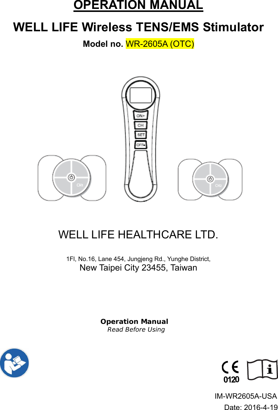 OPERATION MANUAL WELL LIFE Wireless TENS/EMS Stimulator  Model no. WR-2605A (OTC)                                                   WELL LIFE HEALTHCARE LTD.  1Fl, No.16, Lane 454, Jungjeng Rd., Yunghe District,  New Taipei City 23455, Taiwan    Operation Manual Read Before Using                                                                                                                                           IM-WR2605A-USA    Date: 2016-4-19 0120