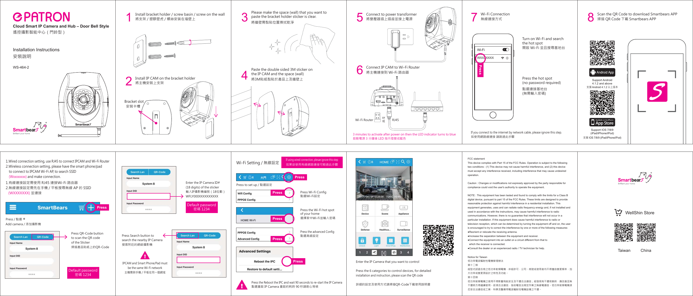 無線連接方式開啟 Wi-Fi 並且搜尋基地台Wi-Fi Connection點選連接基地台(無需輸入密碼)Press the hot spot (no password required)如使用網路線連接 請跳過此步驟If you connect to the internet by network cable, please ignore this step. Turn on Wi-Fi and search the hot spotPress to set up / 點選設定點選Wi-Fi設定如果欲使用有線網路連接可略過此步驟Wi-Fi Setting / 無線設定Press Wi-Fi ConfigPress the advanced ConfigPress the Wi-Fi hot spot of your home點選高級設定點選重啟 IP Camera 重啟約耗時 90 秒請耐心等候Press the Reboot the IPC and wait 90 seconds to re-start the IP Camera選擇家中Wi-Fi並輸入密碼7Installation Instructions安裝說明Press / 點選 Add camera / 添加攝影機1.有線連接設定需使用 RJ45 連接Wi-Fi 路由器2.無線連接設定需先在手機 / 平板搜尋無線 AP 的 SSID    (WXXXXXXX) 並連接1.Wired connection setting, use RJ45 to connect IPCAM and Wi-Fi Router2.Wireless connection setting, please have the smart phone/pad     to connect to IPCAM Wi-Fi AP, to search SSID     (Wxxxxxxxx) and make connection.Enter the IP Camera ID# (18 digits) of the sticker輸入IP攝影機編號（18位數）WFLY000XXXXXXXXXXDefault password密碼 1234Default password密碼 1234Press QR-Code buttonto scan the QR code of the Sticker掃描產品貼紙  上的QR-CodePress Search button to search the nearby IP Camera搜索附近的網絡攝影機IPCAM and Smart Phone/Pad mustbe the same Wi-Fi network主機需與手機 / 平板在同一個網域If using wired connection, plesae ignore this stepEnter the IP Camera that you want to controlPress the 6 categories to control devices, for detailed installation and instruction, please scan the QR code  詳細的設定及使用方式請掃描QR-Code下載使用說明書WXXXXXXXWi-FiPressPressPressPressPressPressPress掃描 QR Code 下載 Smartbears APPScan the QR Code to download Smartbears APP8Support IOS 7/8/9(iPad/iPhone/iPod)Support Android4.1.2 and above支援 Android 4.1.2 以上版本支援 IOS 7/8/9 (iPad/iPhone/iPod)FCC statementThis device complies with Part 15 of the FCC Rules. Operation is subject to the following two conditions : (1) This device may not cause harmful interference, and (2) this device must accept any interference received, including interference that may cause undesired operation.Caution : Changes or modifications not expressly approved by the party responsible for compliance could void the user&apos;s authority to operate the equipment.NOTE : This equipment has been tested and found to comply with the limits for a Class B digital device, pursuant to part 15 of the FCC Rules. These limits are designed to provide reasonable protection against harmful interference in a residential installation. This equipment generates, uses and can radiate radio frequency energy and, if not installed and used in accordance with the instructions, may cause harmful interference to radio communications. However, there is no guarantee that interference will not occur in a particular installation. If this equipment does cause harmful interference to radio or television reception, which can be determined by turning the equipment off and on, the user is encouraged to try to correct the interference by one or more of the following measures:●Reorient or relocate the receiving antenna.●Increase the separation between the equipment and receiver.●Connect the equipment into an outlet on a circuit different from that to    which the receiver is connected.●Consult the dealer or an experienced radio / TV technician for help.Notice for Taiwan低功率電波輻射性電機管理辦法第十二條  經型式認證合格之低功率射頻電機，非經許可，公司、商號或使用者均不得擅自變更頻率、加大功率或變更原設計之特性及功能。第十四條 低功率射頻電機之使用不得影響飛航安全及干擾合法通信；經發現有干擾現象時，應改善至無干擾時方得繼續使用。前項合法通信，指依電信法規定作業之無線電通信。低功率射頻電機須忍受合法通信或工業、科學及醫療用電波輻射性電機設備之干擾。Taiwan ChinaWellShin Store+Cloud Smart IP Camera and Hub – Door Bell Style遙控攝影智能中心（門鈴型）將支架 / 塑膠壁虎 / 螺絲安装在墙壁上1將變壓器插上插座並接上電源Connect to power transformerInstall bracket holder / screw basin / screw on the wall將牆壁需黏貼位置擦拭乾淨3Please make the space (wall) that you want to paste the bracket holder sticker is clear. 將3M貼紙黏貼於產品上及牆壁上4Paste the double sided 3M sticker on the IP CAM and the space (wall)  5將主機連接到 Wi-Fi 路由器Connect IP CAM to Wi-Fi Router6Install IP CAM on the bracket holder將主機安裝上支架安裝卡槽Bracket slot2Wi-Fi Router RJ45or或啟動電源 3 分鐘後 LED 指示燈變成藍色3 minutes to activate after power on then the LED indicator turns to blueWS-464-2