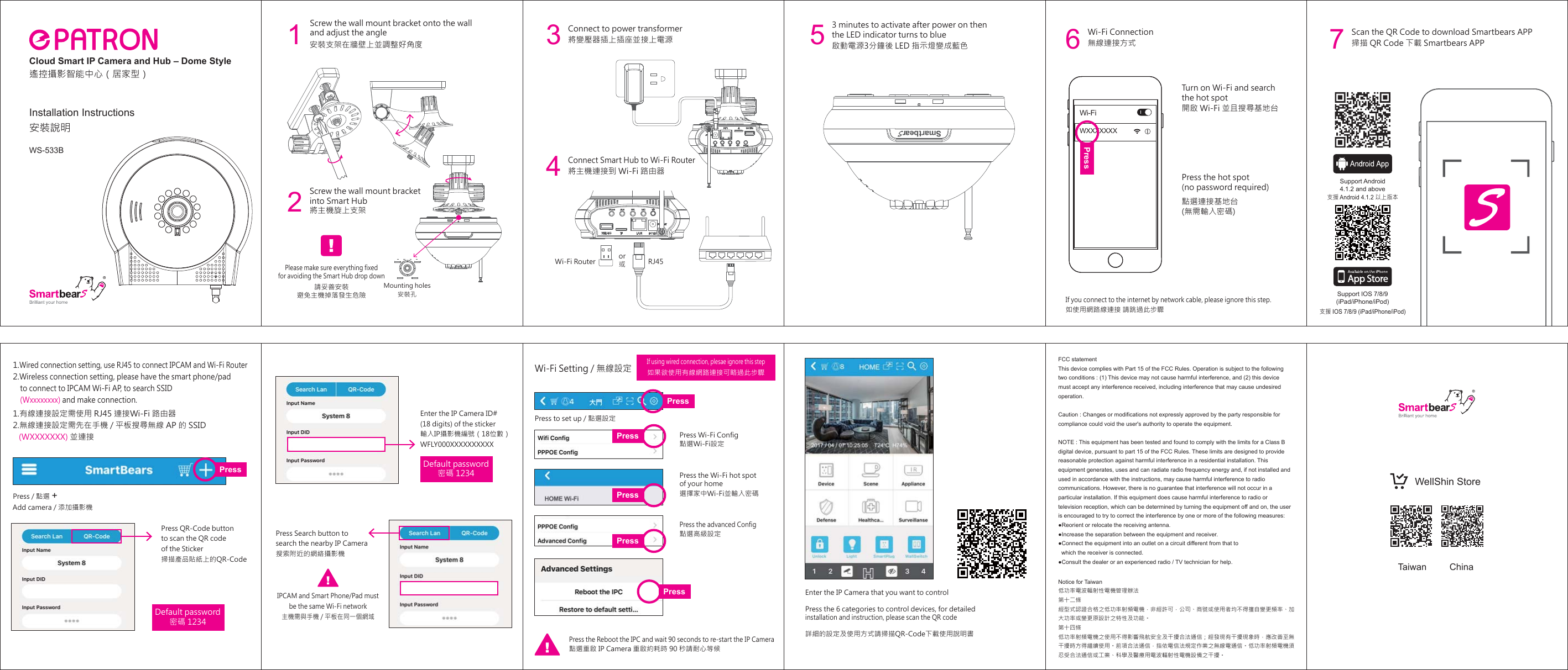 無線連接方式開啟 Wi-Fi 並且搜尋基地台Wi-Fi Connection點選連接基地台(無需輸入密碼)Press the hot spot (no password required)如使用網路線連接 請跳過此步驟If you connect to the internet by network cable, please ignore this step. Turn on Wi-Fi and search the hot spotPress to set up / 點選設定點選Wi-Fi設定如果欲使用有線網路連接可略過此步驟Wi-Fi Setting / 無線設定Press Wi-Fi ConfigPress the advanced ConfigPress the Wi-Fi hot spot of your home點選高級設定點選重啟 IP Camera 重啟約耗時 90 秒請耐心等候Press the Reboot the IPC and wait 90 seconds to re-start the IP Camera選擇家中Wi-Fi並輸入密碼6Press / 點選 Add camera / 添加攝影機1.有線連接設定需使用 RJ45 連接Wi-Fi 路由器2.無線連接設定需先在手機 / 平板搜尋無線 AP 的 SSID    (WXXXXXXX) 並連接1.Wired connection setting, use RJ45 to connect IPCAM and Wi-Fi Router2.Wireless connection setting, please have the smart phone/pad     to connect to IPCAM Wi-Fi AP, to search SSID     (Wxxxxxxxx) and make connection.Enter the IP Camera ID# (18 digits) of the sticker輸入IP攝影機編號（18位數）WFLY000XXXXXXXXXXDefault password密碼 1234Default password密碼 1234Press QR-Code buttonto scan the QR code of the Sticker掃描產品貼紙  上的QR-CodePress Search button to search the nearby IP Camera搜索附近的網絡攝影機IPCAM and Smart Phone/Pad mustbe the same Wi-Fi network主機需與手機 / 平板在同一個網域If using wired connection, plesae ignore this stepEnter the IP Camera that you want to controlPress the 6 categories to control devices, for detailed installation and instruction, please scan the QR code  詳細的設定及使用方式請掃描QR-Code下載使用說明書WXXXXXXXWi-FiPressPressPressPressPressPressPress掃描 QR Code 下載 Smartbears APPScan the QR Code to download Smartbears APP7Support IOS 7/8/9(iPad/iPhone/iPod)Support Android4.1.2 and above支援 Android 4.1.2 以上版本支援 IOS 7/8/9 (iPad/iPhone/iPod)FCC statementThis device complies with Part 15 of the FCC Rules. Operation is subject to the following two conditions : (1) This device may not cause harmful interference, and (2) this device must accept any interference received, including interference that may cause undesired operation.Caution : Changes or modifications not expressly approved by the party responsible for compliance could void the user&apos;s authority to operate the equipment.NOTE : This equipment has been tested and found to comply with the limits for a Class B digital device, pursuant to part 15 of the FCC Rules. These limits are designed to provide reasonable protection against harmful interference in a residential installation. This equipment generates, uses and can radiate radio frequency energy and, if not installed and used in accordance with the instructions, may cause harmful interference to radio communications. However, there is no guarantee that interference will not occur in a particular installation. If this equipment does cause harmful interference to radio or television reception, which can be determined by turning the equipment off and on, the user is encouraged to try to correct the interference by one or more of the following measures:●Reorient or relocate the receiving antenna.●Increase the separation between the equipment and receiver.●Connect the equipment into an outlet on a circuit different from that to    which the receiver is connected.●Consult the dealer or an experienced radio / TV technician for help.Notice for Taiwan低功率電波輻射性電機管理辦法第十二條  經型式認證合格之低功率射頻電機，非經許可，公司、商號或使用者均不得擅自變更頻率、加大功率或變更原設計之特性及功能。第十四條 低功率射頻電機之使用不得影響飛航安全及干擾合法通信；經發現有干擾現象時，應改善至無干擾時方得繼續使用。前項合法通信，指依電信法規定作業之無線電通信。低功率射頻電機須忍受合法通信或工業、科學及醫療用電波輻射性電機設備之干擾。Taiwan ChinaWellShin Store+Installation InstructionsWS-533B安裝說明Cloud Smart IP Camera and Hub – Dome Style遙控攝影智能中心（居家型）安裝支架在牆壁上並調整好角度1將變壓器插上插座並接上電源Connect to power transformerScrew the wall mount bracket onto the wall and adjust the angle 3啟動電源3分鐘後 LED 指示燈變成藍色3 minutes to activate after power on then the LED indicator turns to blue5將主機連接到 Wi-Fi 路由器Connect Smart Hub to Wi-Fi Router4Screw the wall mount bracketinto Smart Hub將主機旋上支架請妥善安裝避免主機掉落發生危險Please make sure everything fixedfor avoiding the Smart Hub drop downMounting holes安裝孔2Wi-Fi Router RJ45or或