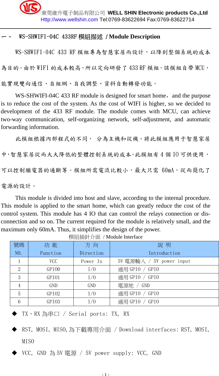 東莞維升電子制品有限公司 WELL SHIN Electronic products Co.,Ltd          Http://www.wellshin.com Tel:0769-83622694 Fax:0769-83622714  - 1 - 一、 WS-SHWIFI-04C 433RF 模組描述  / Module DescriptionWS-SHWIFI-04C 433 RF 模組專為智慧家居而設計，以降到整個系統的成本為目的。由於 WIFI 的成本較高，所以定向研發了 433 RF 模組。該模組自帶 MCU，能實現雙向通信、自組網、自我調整、資料自動轉發功能。 WS-SHWIFI-04C 433 RF module is designed for smart home，and the purpose is to reduce the cost of the system. As the cost of WIFI is higher, so we decided to development of the 433 RF module. The module comes with MCU, can achieve two-way communication, self-organizing network, self-adjustment, and automatic forwarding information. 此模組根據內部程式的不同， 分為主機和從機。將此模組應用于智慧家居中，智慧家居從而大大降低的整體控制系統的成本。此模組有 4 個 IO 可供使用，可以控制繼電器的通斷等。模組所需電流比較小，最大只需 60mA，從而簡化了電源的設計。 This module is divided into host and slave, according to the internal procedure. This module is applied to the smart home, which can greatly reduce the cost of the control system. This module has 4 IO that can control the relays connection or dis- connection and so on. The current required for the module is relatively small, and the maximum only 60mA. Thus, it simplifies the design of the power. 模組插針介面 / Module Interface 號碼NO. 功 能 Function 方 向 Direction 說 明 Introduction 1  VCC  Power In  5V 電源輸入 / 5V power input 2  GPIO0  I/O  通用 GPIO / GPIO 3  GPIO1  I/O  通用 GPIO / GPIO 4  GND  GND  電源地 / GND 5  GPIO2  I/O  通用 GPIO / GPIO 6  GPIO3  I/O  通用 GPIO / GPIO  TX，RX 為串口 / Serial ports: TX, RX  RST, MOSI, MISO,為下載專用介面 / Download interfaces: RST, MOSI, MISO  VCC, GND 為5V 電源 / 5V power supply: VCC, GND 