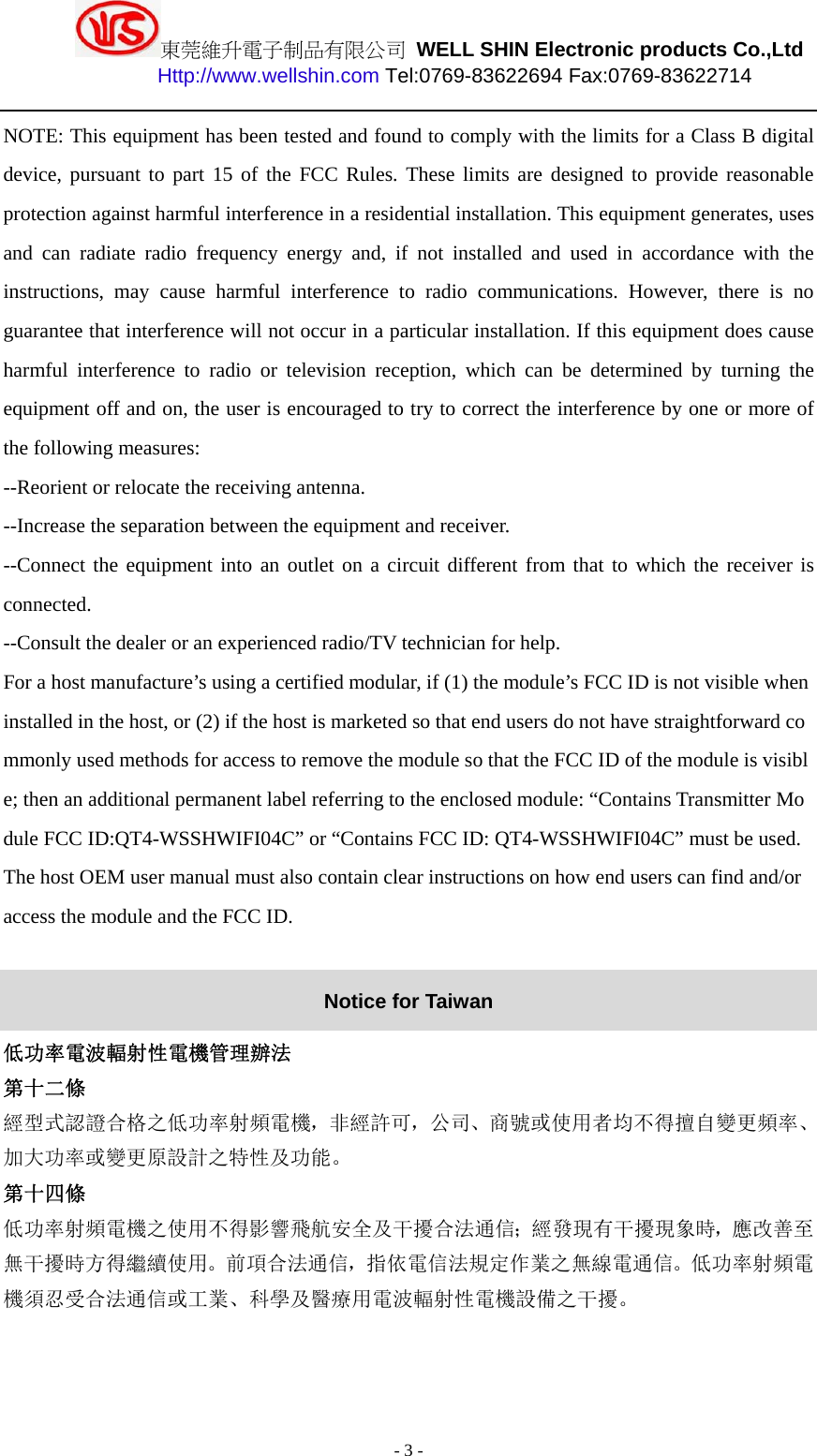 東莞維升電子制品有限公司 WELL SHIN Electronic products Co.,Ltd          Http://www.wellshin.com Tel:0769-83622694 Fax:0769-83622714  - 3 - NOTE: This equipment has been tested and found to comply with the limits for a Class B digital device, pursuant to part 15 of the FCC Rules. These limits are designed to provide reasonable protection against harmful interference in a residential installation. This equipment generates, uses and can radiate radio frequency energy and, if not installed and used in accordance with the instructions, may cause harmful interference to radio communications. However, there is no guarantee that interference will not occur in a particular installation. If this equipment does cause harmful interference to radio or television reception, which can be determined by turning the equipment off and on, the user is encouraged to try to correct the interference by one or more of the following measures: --Reorient or relocate the receiving antenna. --Increase the separation between the equipment and receiver. --Connect the equipment into an outlet on a circuit different from that to which the receiver is connected. --Consult the dealer or an experienced radio/TV technician for help. For a host manufacture’s using a certified modular, if (1) the module’s FCC ID is not visible when installed in the host, or (2) if the host is marketed so that end users do not have straightforward commonly used methods for access to remove the module so that the FCC ID of the module is visible; then an additional permanent label referring to the enclosed module: “Contains Transmitter Module FCC ID:QT4-WSSHWIFI04C” or “Contains FCC ID: QT4-WSSHWIFI04C” must be used. The host OEM user manual must also contain clear instructions on how end users can find and/or access the module and the FCC ID.  Notice for Taiwan 低功率電波輻射性電機管理辦法 第十二條   經型式認證合格之低功率射頻電機，非經許可，公司、商號或使用者均不得擅自變更頻率、加大功率或變更原設計之特性及功能。  第十四條  低功率射頻電機之使用不得影響飛航安全及干擾合法通信；經發現有干擾現象時，應改善至無干擾時方得繼續使用。前項合法通信，指依電信法規定作業之無線電通信。低功率射頻電機須忍受合法通信或工業、科學及醫療用電波輻射性電機設備之干擾。  