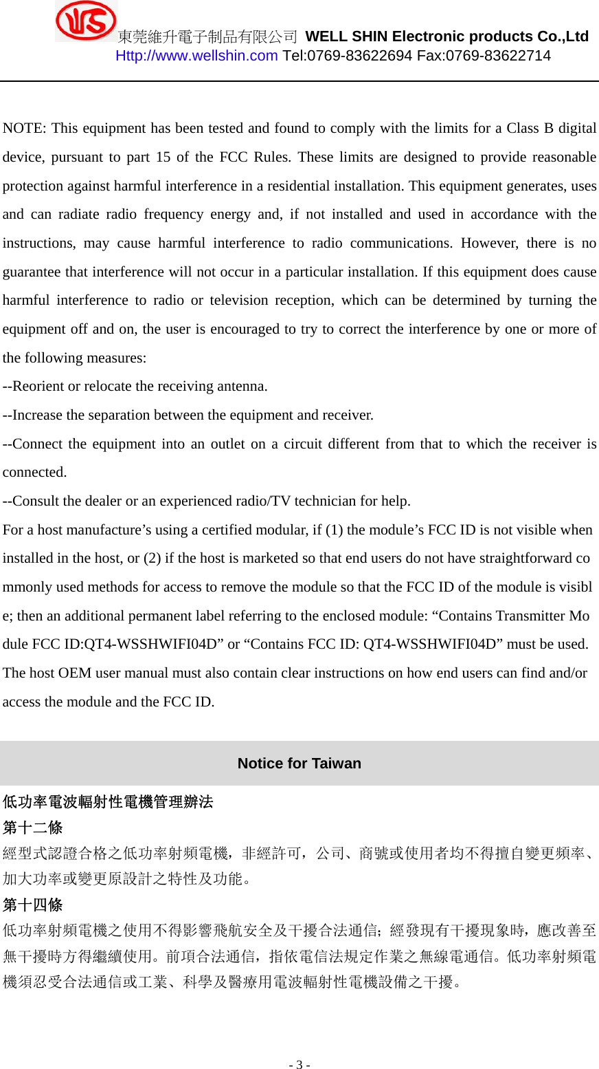 東莞維升電子制品有限公司 WELL SHIN Electronic products Co.,Ltd          Http://www.wellshin.com Tel:0769-83622694 Fax:0769-83622714  - 3 -  NOTE: This equipment has been tested and found to comply with the limits for a Class B digital device, pursuant to part 15 of the FCC Rules. These limits are designed to provide reasonable protection against harmful interference in a residential installation. This equipment generates, uses and can radiate radio frequency energy and, if not installed and used in accordance with the instructions, may cause harmful interference to radio communications. However, there is no guarantee that interference will not occur in a particular installation. If this equipment does cause harmful interference to radio or television reception, which can be determined by turning the equipment off and on, the user is encouraged to try to correct the interference by one or more of the following measures: --Reorient or relocate the receiving antenna. --Increase the separation between the equipment and receiver. --Connect the equipment into an outlet on a circuit different from that to which the receiver is connected. --Consult the dealer or an experienced radio/TV technician for help. For a host manufacture’s using a certified modular, if (1) the module’s FCC ID is not visible when installed in the host, or (2) if the host is marketed so that end users do not have straightforward commonly used methods for access to remove the module so that the FCC ID of the module is visible; then an additional permanent label referring to the enclosed module: “Contains Transmitter Module FCC ID:QT4-WSSHWIFI04D” or “Contains FCC ID: QT4-WSSHWIFI04D” must be used. The host OEM user manual must also contain clear instructions on how end users can find and/or access the module and the FCC ID.  Notice for Taiwan 低功率電波輻射性電機管理辦法 第十二條   經型式認證合格之低功率射頻電機，非經許可，公司、商號或使用者均不得擅自變更頻率、加大功率或變更原設計之特性及功能。  第十四條  低功率射頻電機之使用不得影響飛航安全及干擾合法通信；經發現有干擾現象時，應改善至無干擾時方得繼續使用。前項合法通信，指依電信法規定作業之無線電通信。低功率射頻電機須忍受合法通信或工業、科學及醫療用電波輻射性電機設備之干擾。   
