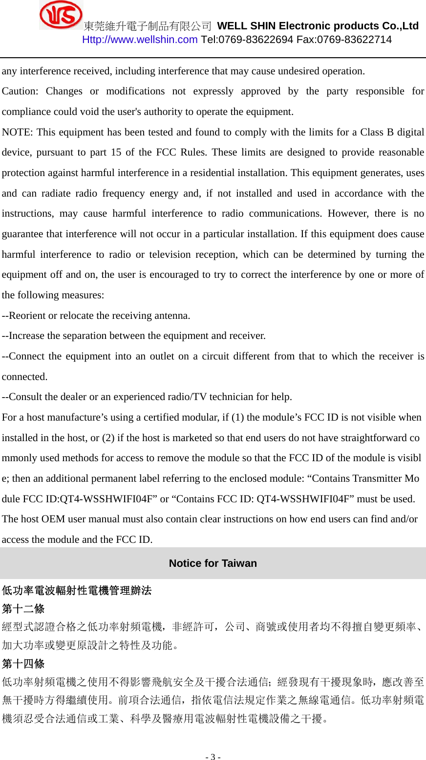 東莞維升電子制品有限公司 WELL SHIN Electronic products Co.,Ltd          Http://www.wellshin.com Tel:0769-83622694 Fax:0769-83622714  - 3 - any interference received, including interference that may cause undesired operation. Caution: Changes or modifications not expressly approved by the party responsible for compliance could void the user&apos;s authority to operate the equipment. NOTE: This equipment has been tested and found to comply with the limits for a Class B digital device, pursuant to part 15 of the FCC Rules. These limits are designed to provide reasonable protection against harmful interference in a residential installation. This equipment generates, uses and can radiate radio frequency energy and, if not installed and used in accordance with the instructions, may cause harmful interference to radio communications. However, there is no guarantee that interference will not occur in a particular installation. If this equipment does cause harmful interference to radio or television reception, which can be determined by turning the equipment off and on, the user is encouraged to try to correct the interference by one or more of the following measures: --Reorient or relocate the receiving antenna. --Increase the separation between the equipment and receiver. --Connect the equipment into an outlet on a circuit different from that to which the receiver is connected. --Consult the dealer or an experienced radio/TV technician for help. For a host manufacture’s using a certified modular, if (1) the module’s FCC ID is not visible when installed in the host, or (2) if the host is marketed so that end users do not have straightforward commonly used methods for access to remove the module so that the FCC ID of the module is visible; then an additional permanent label referring to the enclosed module: “Contains Transmitter Module FCC ID:QT4-WSSHWIFI04F” or “Contains FCC ID: QT4-WSSHWIFI04F” must be used. The host OEM user manual must also contain clear instructions on how end users can find and/or access the module and the FCC ID. Notice for Taiwan 低功率電波輻射性電機管理辦法 第十二條   經型式認證合格之低功率射頻電機，非經許可，公司、商號或使用者均不得擅自變更頻率、加大功率或變更原設計之特性及功能。  第十四條  低功率射頻電機之使用不得影響飛航安全及干擾合法通信；經發現有干擾現象時，應改善至無干擾時方得繼續使用。前項合法通信，指依電信法規定作業之無線電通信。低功率射頻電機須忍受合法通信或工業、科學及醫療用電波輻射性電機設備之干擾。  
