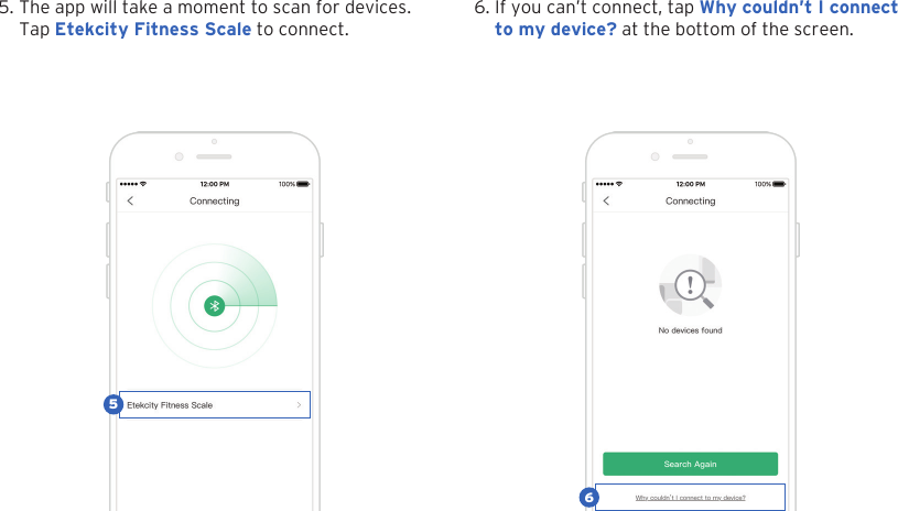 125. The app will take a moment to scan for devices.Tap Etekcity Fitness Scale to connect.6. If you can&rsquo;t connect, tap Why couldn&rsquo;t I connectto my device? at the bottom of the screen.56