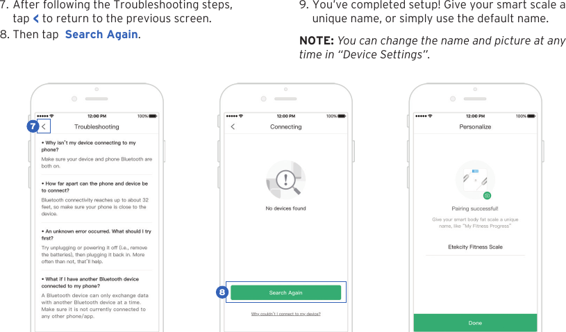 137. After following the Troubleshooting steps,tap < to return to the previous screen.8. Then tap  Search Again.9. You&rsquo;ve completed setup! Give your smart scale aunique name, or simply use the default name.NOTE: You can change the name and picture at any  time in &ldquo;Device Settings&rdquo;.87
