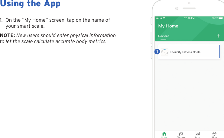 14Using the App1. On the &ldquo;My Home&rdquo; screen, tap on the name ofyour smart scale.NOTE: New users should enter physical information to let the scale calculate accurate body metrics.1