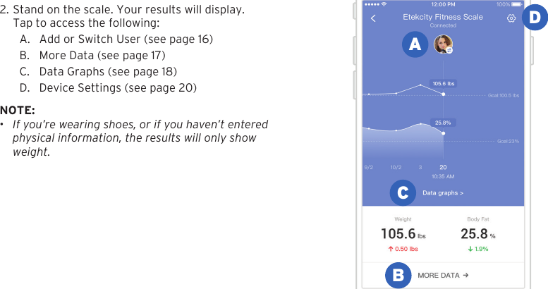 152. Stand on the scale. Your results will display.Tap to access the following:A. Add or Switch User (see page 16)B. More Data (see page 17)C. Data Graphs (see page 18)D. Device Settings (see page 20)NOTE: &bull;If you&rsquo;re wearing shoes, or if you haven&rsquo;t enteredphysical information, the results will only showweight.ABCD