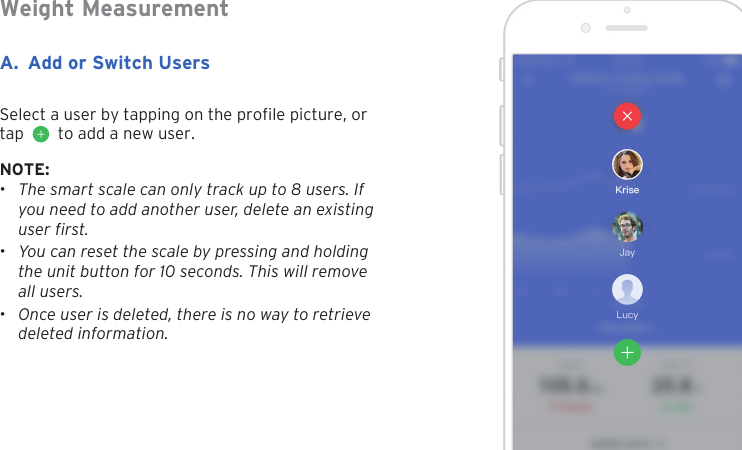16A. Add or Switch UsersNOTE:&bull;The smart scale can only track up to 8 users. Ifyou need to add another user, delete an existinguser first.&bull;You can reset the scale by pressing and holdingthe unit button for 10 seconds. This will removeall users.&bull;Once user is deleted, there is no way to retrievedeleted information.Weight MeasurementSelect a user by tapping on the prole picture, or tap     to add a new user.